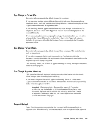Can Change to Forward-To
             Prevent or allow changes to the default forward-to employee.
             If you are using position approval hierarchies and there is more than one employee
             associated with a particular position, Purchasing defaults a Forward-To employee in the
             Approvals window based on alphabetic order.
             If you are using position approval hierarchies and allow changes to the Forward-To
             employee, the list of values in the Approvals window includes all employees in the
             selected hierarchy.
             If you are routing documents using employee/supervisor relationships and you allow
             changes to the Forward-To employee, the list of values in the Approvals window
             includes all employees defined in the Business Group you specify in the Financials
             Options window.


Can Change Forward-From
             Prevent or allow changes to the default forward-from employee. This control applies
             only to requisitions.
             If you allow changes to the forward-from employee, Purchasing restricts the
             Forward-From list of values in the Approvals window to requestors associated with the
             requisition you are trying to approve.
             This flexibility allows you to build an approval history including the original requestor
             rather than the preparer.


Can Change Approval Hierarchy
             This control applies only if you are using position approval hierarchies. Prevent or
             allow changes to the default approval hierarchy.
             If you allow changes to the default approval hierarchy, the list of values in the
             Approvals window includes all hierarchies defined in the Business Group you specify
             in the Financials Options window.

                     Important: When you submit a document for approval, Purchasing
                     verifies that you are included in the default position hierarchy for your
                     document. If you are not included in this hierarchy, and Allow Change
                     to Approval Hierarchy is set to No, you cannot approve the document
                     or route it to another employee.




Forward Method
             Select Direct to route documents to the first employee with enough authority to
             approve them. Select Hierarchy to route documents to the next person in the approval




                                                                   Approval, Security, and Control    2-11
 