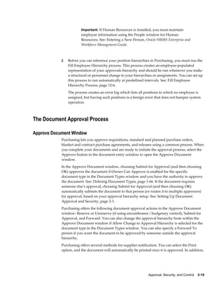 Important: If Human Resources is installed, you must maintain
                         employee information using the People window for Human
                         Resources. See: Entering a New Person, Oracle HRMS Enterprise and
                         Workforce Management Guide.



            2.   Before you can reference your position hierarchies in Purchasing, you must run the
                 Fill Employee Hierarchy process. This process creates an employee-populated
                 representation of your approvals hierarchy and should be run whenever you make
                 a structural or personnel change to your hierarchies or assignments. You can set up
                 this process to run automatically at predefined intervals. See: Fill Employee
                 Hierarchy Process, page 12-6.
                 The process creates an error log which lists all positions to which no employee is
                 assigned, but having such positions is a benign error that does not hamper system
                 operation.



The Document Approval Process

Approve Document Window
            Purchasing lets you approve requisitions, standard and planned purchase orders,
            blanket and contract purchase agreements, and releases using a common process. When
            you complete your documents and are ready to initiate the approval process, select the
            Approve button in the document entry window to open the Approve Document
            window.
            In the Approve Document window, choosing Submit for Approval (and then choosing
            OK) approves the document if Owner Can Approve is enabled for the specific
            document type in the Document Types window and you have the authority to approve
            the document. See: Defining Document Types, page 1-66. If the document requires
            someone else's approval, choosing Submit for Approval (and then choosing OK)
            automatically submits the document to that person (or routes it to multiple approvers)
            for approval, based on your approval hierarchy setup. See: Setting Up Document
            Approval and Security, page 2-1.
            Purchasing offers the following document approval actions in the Approve Document
            window: Reserve or Unreserve (if using encumbrance / budgetary control), Submit for
            Approval, and Forward. You can also change the approval hierarchy from within the
            Approve Document window if Allow Change to Approval Hierarchy is selected for the
            document type in the Document Types window. You can also specify a Forward To
            person if you want the document to be approved by someone outside the approval
            hierarchy.
            Purchasing offers several methods for supplier notification. You can select the Print
            option, and the document will automatically be printed once it is approved. In addition,




                                                                  Approval, Security, and Control    2-19
 