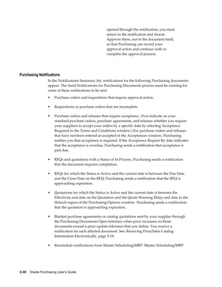 opened through the notification, you must
                                                        return to the notification and choose
                                                        Approve there, not in the document itself,
                                                        so that Purchasing can record your
                                                        approval action and continue with or
                                                        complete the approval process.




Purchasing Notifications
                  In the Notifications Summary list, notifications for the following Purchasing documents
                  appear. The Send Notifications for Purchasing Documents process must be running for
                  some of these notifications to be sent:
                  •    Purchase orders and requisitions that require approval action.

                  •    Requisitions or purchase orders that are incomplete.

                  •    Purchase orders and releases that require acceptance. (You indicate on your
                       standard purchase orders, purchase agreements, and releases whether you require
                       your suppliers to accept your orders by a specific date by selecting Acceptance
                       Required in the Terms and Conditions window.) For purchase orders and releases
                       that have not been entered as accepted in the Acceptances window, Purchasing
                       notifies you that acceptance is required. If the Acceptance Require By date indicates
                       that the acceptance is overdue, Purchasing sends a notification that acceptance is
                       past due.

                  •    RFQs and quotations with a Status of In Process. Purchasing sends a notification
                       that the document requires completion.

                  •    RFQs for which the Status is Active and the current date is between the Due Date
                       and the Close Date on the RFQ. Purchasing sends a notification that the RFQ is
                       approaching expiration.

                  •    Quotations for which the Status is Active and the current date is between the
                       Effectivity end date on the Quotation and the Quote Warning Delay end date in the
                       Default region of the Purchasing Options window. Purchasing sends a notification
                       that the quotation is approaching expiration.

                  •    Blanket purchase agreements or catalog quotations sent by your supplier through
                       the Purchasing Documents Open Interface when price increases on those
                       documents exceed a price update tolerance that you define. You receive a
                       notification for each affected document. See: Receiving Price/Sales Catalog
                       Information Electronically, page 5-18.

                  •    Reschedule notifications from Master Scheduling/MRP. Master Scheduling/MRP




2-30    Oracle Purchasing User's Guide
 