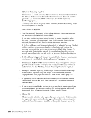 Options in Purchasing, page C-1.
                       Use Document GL Date to Unreserve - This selection uses the document's distribution
                       GL dates for the funds reversal instead of the unreserve date. It defaults from the
                       profile PO: Use Document GL Date to Unreserve. See: Profile Options in
                       Purchasing, page C-1.
                       Accounting Date - If dual budgetary control is enabled, then the Accounting Date for
                       this document must be entered.

                  2.   Select Submit for Approval.

                  3.   Select Forward only if you want to forward the document to someone other than
                       the next approver in the default Approval Path.
                       If you select Forward, you must enter a Forward To person. If you don't select
                       Forward, Purchasing will automatically route the document to the appropriate
                       person in the Approval Path, if you're not the appropriate approver.
                       If the Forward To person is higher up in the default (or selected) Approval Path, but
                       still does not have enough approval authority, Purchasing will continue the
                       approval process with the next person in that Approval Path. If the Forward To
                       person is not in the default (or selected) Approval Path, and also does not have
                       enough approval authority, you will receive an Approver Not Found notification.

                  4.   If Allow Change to Approval Hierarchy is selected for the document type, you can
                       select a new Approval Path. See: Defining Document Types, page 1-66.

                  5.   Enter notes in the Note field to record information about your approval action or
                       provide instructions for the next approver if your document requires additional
                       authorization. See also: Attaching Notes to Purchasing Documents, page 1-32.

                  6.   Enter your comments regarding recent changes to this document in the Change
                       Summary field. If you are using PDF output for purchase orders, these are
                       displayed on the cover page. See: Purchase Orders in PDF Format, page 1-77.

                  7.   If appropriate for this document, select a supplier notification method from the
                       Transmission Methods box. Refer to the discussion of Document Transmission
                       Methods below.

                  8.   If you are approving a blanket purchase agreement and your organization allows
                       sourcing updates or retroactive pricing from this window open the Additional
                       Options tab. Refer to To enter Additional Options, page 2-35 below.

                  9.   Choose OK.
                       The document is submitted to the approval process, which routes the document to
                       the appropriate approvers based on the approval hierarchies and controls you've
                       defined. If Owner Can Approve is enabled for the specific document type in the




2-34    Oracle Purchasing User's Guide
 