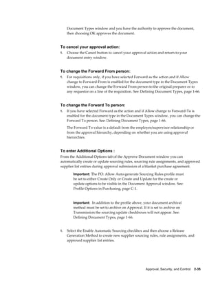 Document Types window and you have the authority to approve the document,
     then choosing OK approves the document.


To cancel your approval action:
1.   Choose the Cancel button to cancel your approval action and return to your
     document entry window.


To change the Forward From person:
1.   For requisitions only, if you have selected Forward as the action and if Allow
     change to Forward-From is enabled for the document type in the Document Types
     window, you can change the Forward From person to the original preparer or to
     any requestor on a line of the requisition. See: Defining Document Types, page 1-66.


To change the Forward To person:
1.   If you have selected Forward as the action and if Allow change to Forward-To is
     enabled for the document type in the Document Types window, you can change the
     Forward To person. See: Defining Document Types, page 1-66.
     The Forward To value is a default from the employee/supervisor relationship or
     from the approval hierarchy, depending on whether you are using approval
     hierarchies.


To enter Additional Options :
From the Additional Options tab of the Approve Document window you can
automatically create or update sourcing rules, sourcing rule assignments, and approved
supplier list entries during approval submission of a blanket purchase agreement.

         Important: The PO: Allow Auto-generate Sourcing Rules profile must
         be set to either Create Only or Create and Update for the create or
         update options to be visible in the Document Approval window. See:
         Profile Options in Purchasing, page C-1.


         Important: In addition to the profile above, your document archival
         method must be set to archive on Approval. If it is set to archive on
         Transmission the sourcing update checkboxes will not appear. See:
         Defining Document Types, page 1-66.


1.   Select the Enable Automatic Sourcing checkbox and then choose a Release
     Generation Method to create new supplier sourcing rules, rule assignments, and
     approved supplier list entries.




                                                       Approval, Security, and Control    2-35
 