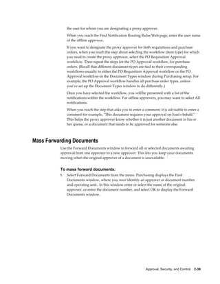 the user for whom you are designating a proxy approver.
               When you reach the Find Notification Routing Rules Web page, enter the user name
               of the offline approver.
               If you want to designate the proxy approver for both requisitions and purchase
               orders, when you reach the step about selecting the workflow (item type) for which
               you need to create the proxy approver, select the PO Requisition Approval
               workflow. Then repeat the steps for the PO Approval workflow, for purchase
               orders. (Recall that different document types are tied to their corresponding
               workflows-usually to either the PO Requisition Approval workflow or the PO
               Approval workflow-in the Document Types window during Purchasing setup. For
               example, the PO Approval workflow handles all purchase order types, unless
               you've set up the Document Types window to do differently.)
               Once you have selected the workflow, you will be presented with a list of the
               notifications within the workflow. For offline approvers, you may want to select All
               notifications.
               When you reach the step that asks you to enter a comment, it is advisable to enter a
               comment-for example, "This document requires your approval on Joan's behalf."
               This helps the proxy approver know whether it is just another document in his or
               her queue, or a document that needs to be approved for someone else.



Mass Forwarding Documents
          Use the Forward Documents window to forward all or selected documents awaiting
          approval from one approver to a new approver. This lets you keep your documents
          moving when the original approver of a document is unavailable.


          To mass forward documents:
          1.   Select Forward Documents from the menu. Purchasing displays the Find
               Documents window, where you must identify an approver or document number
               and operating unit.. In this window enter or select the name of the original
               approver, or enter the document number, and select OK to display the Forward
               Documents window.




                                                                 Approval, Security, and Control    2-39
 