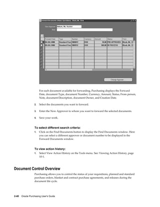 For each document available for forwarding, Purchasing displays the Forward
                       Date, document Type, document Number, Currency, Amount, Status, From person,
                       Note, document Description, document Owner, and Creation Date.

                  2.   Select the documents you want to forward.

                  3.   Enter the New Approver to whom you want to forward the selected documents.

                  4.   Save your work.


                  To select different search criteria:
                  1.   Click on the Find Documents button to display the Find Documents window. Here
                       you can select a different approver or document number to be displayed in the
                       Forward Documents window.


                  To view action history:
                  1.   Select View Action History on the Tools menu. See: Viewing Action History, page
                       10-1.



Document Control Overview
                  Purchasing allows you to control the status of your requisitions, planned and standard
                  purchase orders, blanket and contract purchase agreements, and releases during the
                  document life cycle.




2-40    Oracle Purchasing User's Guide
 