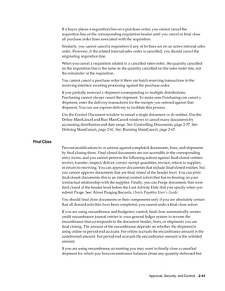 If a buyer places a requisition line on a purchase order, you cannot cancel the
              requisition line or the corresponding requisition header until you cancel or final close
              all purchase order lines associated with the requisition.
              Similarly, you cannot cancel a requisition if any of its lines are on an active internal sales
              order. However, if the related internal sales order is cancelled, you should cancel the
              originating requisition line.
              When you cancel a requisition related to a cancelled sales order, the quantity cancelled
              on the requisition line is the same as the quantity cancelled on the sales order line, not
              the remainder of the requisition.
              You cannot cancel a purchase order if there are batch receiving transactions in the
              receiving interface awaiting processing against the purchase order.
              If you partially received a shipment corresponding to multiple distributions,
              Purchasing cannot always cancel the shipment. To make sure Purchasing can cancel a
              shipment, enter the delivery transactions for the receipts you entered against that
              shipment. You can use express delivery to facilitate this process.
              Use the Control Document window to cancel a single document or its entities. Use the
              Define MassCancel and Run MassCancel windows to cancel many documents by
              accounting distribution and date range. See: Controlling Documents, page 2-57. See:
              Defining MassCancel, page 2-61. See: Running MassCancel, page 2-67.


Final Close
              Prevent modifications to or actions against completed documents, lines, and shipments
              by final closing them. Final-closed documents are not accessible in the corresponding
              entry forms, and you cannot perform the following actions against final-closed entities:
              receive, transfer, inspect, deliver, correct receipt quantities, invoice, return to supplier,
              or return to receiving. You can approve documents that include final-closed entities, but
              you cannot approve documents that are final closed at the header level. You can print
              final-closed documents; this is an internal control action that has no bearing on your
              contractual relationship with the supplier. Finally, you can Purge documents that were
              final closed at the header level before the Last Activity Date that you specify when you
              submit Purge. See: About Purging Records, Oracle Payables User's Guide.
              You should final close documents or their components only if you are absolutely certain
              that all desired activities have been completed; you cannot undo a final-close action.
              If you are using encumbrance and budgetary control, final close automatically creates
              credit encumbrance journal entries in your general ledger system to reverse the
              encumbrance that corresponds to the document header, lines, or shipments you are
              final closing. The amount of the encumbrance depends on whether the shipment is
              using online or period end accruals. For online accruals the encumbrance amount is the
              undelivered amount. For period end accruals the encumbrance amount is the unbilled
              amount.
              If you are using encumbrance accounting you may want to finally close a cancelled
              shipment for which you have encumbrance balances (from any quantity delivered but




                                                                       Approval, Security, and Control    2-43
 