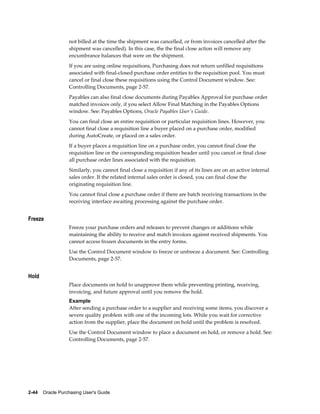 not billed at the time the shipment was cancelled, or from invoices cancelled after the
                  shipment was cancelled). In this case, the the final close action will remove any
                  encumbrance balances that were on the shipment.
                  If you are using online requisitions, Purchasing does not return unfilled requisitions
                  associated with final-closed purchase order entities to the requisition pool. You must
                  cancel or final close these requisitions using the Control Document window. See:
                  Controlling Documents, page 2-57.
                  Payables can also final close documents during Payables Approval for purchase order
                  matched invoices only, if you select Allow Final Matching in the Payables Options
                  window. See: Payables Options, Oracle Payables User's Guide.
                  You can final close an entire requisition or particular requisition lines. However, you
                  cannot final close a requisition line a buyer placed on a purchase order, modified
                  during AutoCreate, or placed on a sales order.
                  If a buyer places a requisition line on a purchase order, you cannot final close the
                  requisition line or the corresponding requisition header until you cancel or final close
                  all purchase order lines associated with the requisition.
                  Similarly, you cannot final close a requisition if any of its lines are on an active internal
                  sales order. If the related internal sales order is closed, you can final close the
                  originating requisition line.
                  You cannot final close a purchase order if there are batch receiving transactions in the
                  receiving interface awaiting processing against the purchase order.


Freeze
                  Freeze your purchase orders and releases to prevent changes or additions while
                  maintaining the ability to receive and match invoices against received shipments. You
                  cannot access frozen documents in the entry forms.
                  Use the Control Document window to freeze or unfreeze a document. See: Controlling
                  Documents, page 2-57.


Hold
                  Place documents on hold to unapprove them while preventing printing, receiving,
                  invoicing, and future approval until you remove the hold.
                  Example
                  After sending a purchase order to a supplier and receiving some items, you discover a
                  severe quality problem with one of the incoming lots. While you wait for corrective
                  action from the supplier, place the document on hold until the problem is resolved.
                  Use the Control Document window to place a document on hold, or remove a hold. See:
                  Controlling Documents, page 2-57.




2-44    Oracle Purchasing User's Guide
 