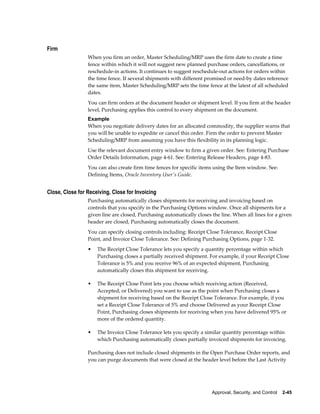 Firm
                 When you firm an order, Master Scheduling/MRP uses the firm date to create a time
                 fence within which it will not suggest new planned purchase orders, cancellations, or
                 reschedule-in actions. It continues to suggest reschedule-out actions for orders within
                 the time fence. If several shipments with different promised or need-by dates reference
                 the same item, Master Scheduling/MRP sets the time fence at the latest of all scheduled
                 dates.
                 You can firm orders at the document header or shipment level. If you firm at the header
                 level, Purchasing applies this control to every shipment on the document.
                 Example
                 When you negotiate delivery dates for an allocated commodity, the supplier warns that
                 you will be unable to expedite or cancel this order. Firm the order to prevent Master
                 Scheduling/MRP from assuming you have this flexibility in its planning logic.
                 Use the relevant document entry window to firm a given order. See: Entering Purchase
                 Order Details Information, page 4-61. See: Entering Release Headers, page 4-83.
                 You can also create firm time fences for specific items using the Item window. See:
                 Defining Items, Oracle Inventory User's Guide.


Close, Close for Receiving, Close for Invoicing
                 Purchasing automatically closes shipments for receiving and invoicing based on
                 controls that you specify in the Purchasing Options window. Once all shipments for a
                 given line are closed, Purchasing automatically closes the line. When all lines for a given
                 header are closed, Purchasing automatically closes the document.
                 You can specify closing controls including: Receipt Close Tolerance, Receipt Close
                 Point, and Invoice Close Tolerance. See: Defining Purchasing Options, page 1-32.
                 •   The Receipt Close Tolerance lets you specify a quantity percentage within which
                     Purchasing closes a partially received shipment. For example, if your Receipt Close
                     Tolerance is 5% and you receive 96% of an expected shipment, Purchasing
                     automatically closes this shipment for receiving.

                 •   The Receipt Close Point lets you choose which receiving action (Received,
                     Accepted, or Delivered) you want to use as the point when Purchasing closes a
                     shipment for receiving based on the Receipt Close Tolerance. For example, if you
                     set a Receipt Close Tolerance of 5% and choose Delivered as your Receipt Close
                     Point, Purchasing closes shipments for receiving when you have delivered 95% or
                     more of the ordered quantity.

                 •   The Invoice Close Tolerance lets you specify a similar quantity percentage within
                     which Purchasing automatically closes partially invoiced shipments for invoicing.

                 Purchasing does not include closed shipments in the Open Purchase Order reports, and
                 you can purge documents that were closed at the header level before the Last Activity




                                                                        Approval, Security, and Control    2-45
 