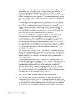 •    Cancel - If you use on-line requisitions, and you cancel a purchase order you did not
                       receive or pay at all, Purchasing cancels the requisition lines associated with the
                       purchase order if the Cancel Requisitions check box is selected. If the Cancel
                       Requisitions check box is not selected, the requisition lines are not cancelled and are
                       returned to the pool of available requisitions. You can then assign these requisition
                       lines to new purchase orders to fulfill your requestors' needs. See: Defining Control
                       Options, page 1-33.
                       If you use on-line requisitions with quantity or amount based line types, and you
                       cancel a partially received purchase order line, Purchasing recreates requisition lines
                       for the remainder of the maximum of the billed or received quantity you have not
                       received. You can assign these requisition lines to a new purchase order line to
                       fulfill the requestor's needs. See: Autocreate Document Options, page 6-3. If you
                       have implemented Oracle Services Procurement and use on-line requisitions with
                       rate or fixed price line types, no requisition lines are recreated.
                       If you are using encumbrance or budgetary control, Purchasing automatically
                       creates negative debit entries in your general ledger system to cancel the
                       encumbrance that corresponds to the purchase order header, lines, or shipments
                       you are cancelling, using the action date you specify in Action Date. Purchasing
                       recreates requisition encumbrances for the requisition lines you used to create the
                       purchase order if the Cancel Requisitions check box is not selected. Purchasing uses
                       the distributions from your cancelled purchase order to recreate the encumbrance
                       for your requisition. See: Budgetary Control and Online Funds Checking, Oracle
                       General Ledger User's Guide.
                       After you partially or completely cancel a purchase order, you need to inform your
                       supplier of the cancellation. You can communicate purchase orders or releases you
                       partially or completely cancelled. Purchasing automatically inserts a cancellation
                       message on the purchase order, purchase order line, purchase order shipment, or
                       release you cancelled.
                       You can source a requisition line from a line in the Prior Purchases region of the
                       Supplier Item Catalog window. (A line in the Prior Purchases region corresponds to
                       a purchase order line.) However, Purchasing does not automatically update the
                       corresponding sourcing information if you cancel a blanket agreement or
                       agreement line with which you source requisition lines. If you cancel a blanket
                       agreement or agreement line, be sure to update the corresponding information in
                       the Requisition Templates or the Sourcing Rules window. See: Defining Requisition
                       Templates, page 1-45. See: Automatic Sourcing, page 5-24.

                  •    Close - You can close at the header, release, line, and shipment levels.

                  •    Close for Invoicing - You can close for invoicing at the header, release, line, and
                       shipment levels. Note that if you close for invoicing a purchase order header that is
                       currently open, Purchasing sets the status of all purchase order shipments to Closed
                       for Invoicing, but the purchase order lines and header remain open. This status will
                       not prevent you from matching an invoice to the purchase order or to the receipt.




2-58    Oracle Purchasing User's Guide
 