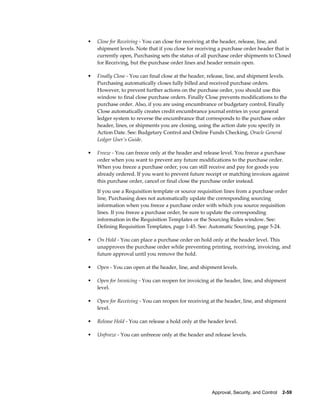 •   Close for Receiving - You can close for receiving at the header, release, line, and
    shipment levels. Note that if you close for receiving a purchase order header that is
    currently open, Purchasing sets the status of all purchase order shipments to Closed
    for Receiving, but the purchase order lines and header remain open.

•   Finally Close - You can final close at the header, release, line, and shipment levels.
    Purchasing automatically closes fully billed and received purchase orders.
    However, to prevent further actions on the purchase order, you should use this
    window to final close purchase orders. Finally Close prevents modifications to the
    purchase order. Also, if you are using encumbrance or budgetary control, Finally
    Close automatically creates credit encumbrance journal entries in your general
    ledger system to reverse the encumbrance that corresponds to the purchase order
    header, lines, or shipments you are closing, using the action date you specify in
    Action Date. See: Budgetary Control and Online Funds Checking, Oracle General
    Ledger User's Guide.

•   Freeze - You can freeze only at the header and release level. You freeze a purchase
    order when you want to prevent any future modifications to the purchase order.
    When you freeze a purchase order, you can still receive and pay for goods you
    already ordered. If you want to prevent future receipt or matching invoices against
    this purchase order, cancel or final close the purchase order instead.
    If you use a Requisition template or source requisition lines from a purchase order
    line, Purchasing does not automatically update the corresponding sourcing
    information when you freeze a purchase order with which you source requisition
    lines. If you freeze a purchase order, be sure to update the corresponding
    information in the Requisition Templates or the Sourcing Rules window. See:
    Defining Requisition Templates, page 1-45. See: Automatic Sourcing, page 5-24.

•   On Hold - You can place a purchase order on hold only at the header level. This
    unapproves the purchase order while preventing printing, receiving, invoicing, and
    future approval until you remove the hold.

•   Open - You can open at the header, line, and shipment levels.

•   Open for Invoicing - You can reopen for invoicing at the header, line, and shipment
    level.

•   Open for Receiving - You can reopen for receiving at the header, line, and shipment
    level.

•   Release Hold - You can release a hold only at the header level.

•   Unfreeze - You can unfreeze only at the header and release levels.




                                                       Approval, Security, and Control    2-59
 
