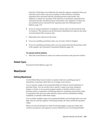 check box. If this flag is set to Optional, the check box appears unchecked when you
                  select the Cancel action, and you can update it. If the check box is checked,
                  requisition lines associated with the cancelled purchase order header, line,
                  shipment, or release are cancelled. If the check box is unchecked, requisition lines
                  associated with the cancelled purchase order header, line, shipment, or release are
                  not cancelled and are returned to the requisition pool. See: Defining Control
                  Options, page 1-33.

             6.   If you are using encumbrance or budgetary control, select Use Document GL Date
                  to Unreserve. This selection uses the document's distribution GL dates for the funds
                  reversal instead of the unreserve date.

             7.   Optionally enter a Reason for the action.

             8.   If you are cancelling a purchase order, you can enter a Note to Supplier.

             9.   If you are cancelling a purchase order, you can communicate the the purchase order
                  to the supplier. See: Document Transmission Methods, page 2-36.


             To cancel control actions:
             1.   Select the Cancel button to cancel your actions and return to the previous window.



Related Topics
             Document Control Options, page 2-41



MassCancel

Defining MassCancel
             Use the Define Mass Cancel window to specify criteria for cancelling groups of
             requisitions or purchase orders that you no longer want to honor.
             You can specify a range of Accounting Flexfields for which to cancel requisitions or
             purchase orders. You can use this zone to specify a range of accounts, programs,
             projects, or funds, or one account, program, project, or fund for which to cancel
             purchase orders or requisitions. Purchasing selects for cancellation all purchase orders
             or requisitions that meet your other selection criteria and have distributions falling
             completely or partially within these ranges.
             You can define multiple ranges of Accounting Flexfields, each including both a low and
             high value for each key segment. Purchasing excludes all values outside the specified
             ranges.
             When you enter the Include Low field, Purchasing displays a pop-up window that
             contains a prompt for each segment you have defined for your Accounting Flexfield.




                                                                    Approval, Security, and Control    2-61
 