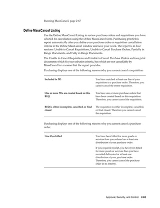 Running MassCancel, page 2-67


Define MassCancel Listing
             Use the Define MassCancel Listing to review purchase orders and requisitions you have
             selected for cancellation using the Define MassCancel form. Purchasing prints this
             report automatically after you define your purchase order or requisition cancellation
             criteria in the Define MassCancel window and save your work. The report is in four
             sections: Unable to Cancel Requisitions, Unable to Cancel Purchase Orders, Partially in
             Range Documents, and Fully in Range Documents.
             The Unable to Cancel Requisitions and Unable to Cancel Purchase Orders sections print
             documents which fit your selection criteria, but which are not cancellable by
             MassCancel for a reason that the report provides.
             Purchasing displays one of the following reasons why you cannot cancel a requisition:


              Included in PO                                  You have matched at least one line of your
                                                              requisition to a purchase order. Therefore, you
                                                              cannot cancel the entire requisition.


              One or more POs are created based on this       You have one or more purchase orders that
              REQ                                             have been created based on this requisition.
                                                              Therefore, you cannot cancel the requisition.


              REQ is either incomplete, cancelled, or final   The requisition is either incomplete, cancelled,
              closed                                          or final closed. Therefore you cannot cancel
                                                              the requisition.



             Purchasing displays one of the following reasons why you cannot cancel a purchase
             order:


              Line Overbilled                                 You have been billed for more goods or
                                                              services than you ordered on at least one
                                                              distribution of your purchase order.

                                                              If you required receipt, you have been billed
                                                              for more goods or services than you have
                                                              recorded deliveries for at least one
                                                              distribution of your purchase order.
                                                              Therefore, you cannot cancel the purchase
                                                              order in its entirety.




                                                                        Approval, Security, and Control    2-65
 