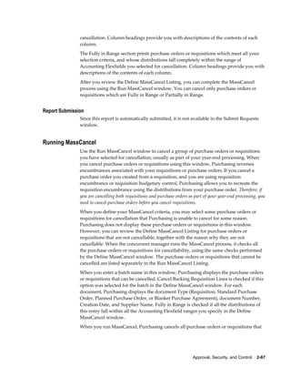 cancellation. Column headings provide you with descriptions of the contents of each
               column.
               The Fully in Range section prints purchase orders or requisitions which meet all your
               selection criteria, and whose distributions fall completely within the range of
               Accounting Flexfields you selected for cancellation. Column headings provide you with
               descriptions of the contents of each column.
               After you review the Define MassCancel Listing, you can complete the MassCancel
               process using the Run MassCancel window. You can cancel only purchase orders or
               requisitions which are Fully in Range or Partially in Range.


Report Submission
               Since this report is automatically submitted, it is not available in the Submit Requests
               window.


Running MassCancel
               Use the Run MassCancel window to cancel a group of purchase orders or requisitions
               you have selected for cancellation, usually as part of your year-end processing. When
               you cancel purchase orders or requisitions using this window, Purchasing reverses
               encumbrances associated with your requisitions or purchase orders. If you cancel a
               purchase order you created from a requisition, and you are using requisition
               encumbrance or requisition budgetary control, Purchasing allows you to recreate the
               requisition encumbrance using the distributions from your purchase order. Therefore, if
               you are cancelling both requisitions and purchase orders as part of your year-end processing, you
               need to cancel purchase orders before you cancel requisitions.
               When you define your MassCancel criteria, you may select some purchase orders or
               requisitions for cancellation that Purchasing is unable to cancel for some reason.
               Purchasing does not display these purchase orders or requisitions in this window.
               However, you can review the Define MassCancel Listing for purchase orders or
               requisitions that are not cancellable, together with the reason why they are not
               cancellable. When the concurrent manager runs the MassCancel process, it checks all
               the purchase orders or requisitions for cancellability, using the same checks performed
               by the Define MassCancel window. The purchase orders or requisitions that cannot be
               cancelled are listed separately in the Run MassCancel Listing.
               When you enter a batch name in this window, Purchasing displays the purchase orders
               or requisitions that can be cancelled. Cancel Backing Requisition Lines is checked if this
               option was selected for the batch in the Define MassCancel window. For each
               document, Purchasing displays the document Type (Requisition, Standard Purchase
               Order, Planned Purchase Order, or Blanket Purchase Agreement), document Number,
               Creation Date, and Supplier Name. Fully in Range is checked if all the distributions of
               this entry fall within all the Accounting Flexfield ranges you specify in the Define
               MassCancel window.
               When you run MassCancel, Purchasing cancels all purchase orders or requisitions that




                                                                          Approval, Security, and Control    2-67
 