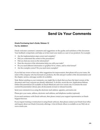  
                                               Send Us Your Comments

Oracle Purchasing User's Guide, Release 12
Part No. B28669-01


Oracle welcomes customers' comments and suggestions on the quality and usefulness of this document.
Your feedback is important, and helps us to best meet your needs as a user of our products. For example:
•   Are the implementation steps correct and complete?
•   Did you understand the context of the procedures?
•   Did you find any errors in the information?
•   Does the structure of the information help you with your tasks?
•   Do you need different information or graphics? If so, where, and in what format?
•   Are the examples correct? Do you need more examples?

If you find any errors or have any other suggestions for improvement, then please tell us your name, the
name of the company who has licensed our products, the title and part number of the documentation and
the chapter, section, and page number (if available).
Note: Before sending us your comments, you might like to check that you have the latest version of the
document and if any concerns are already addressed. To do this, access the new Applications Release
Online Documentation CD available on Oracle MetaLink and www.oracle.com. It contains the most
current Documentation Library plus all documents revised or released recently.
Send your comments to us using the electronic mail address: appsdoc_us@oracle.com
Please give your name, address, electronic mail address, and telephone number (optional).
If you need assistance with Oracle software, then please contact your support representative or Oracle
Support Services.
If you require training or instruction in using Oracle software, then please contact your Oracle local office
and inquire about our Oracle University offerings. A list of Oracle offices is available on our Web site at
www.oracle.com.




                                                                                                            xix
 