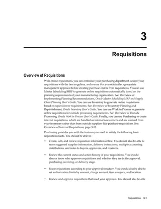 3
                                                                      Requisitions


Overview of Requisitions
           With online requisitions, you can centralize your purchasing department, source your
           requisitions with the best suppliers, and ensure that you obtain the appropriate
           management approval before creating purchase orders from requisitions. You can use
           Master Scheduling/MRP to generate online requisitions automatically based on the
           planning requirements of your manufacturing organization. See: Overview of
           Implementing Planning Recommendations, Oracle Master Scheduling/MRP and Supply
           Chain Planning User's Guide. You can use Inventory to generate online requisitions
           based on replenishment requirements. See: Overview of Inventory Planning and
           Replenishment, Oracle Inventory User's Guide. You can use Work in Process to generate
           online requisitions for outside processing requirements. See: Overview of Outside
           Processing, Oracle Work in Process User's Guide. Finally, you can use Purchasing to create
           internal requisitions, which are handled as internal sales orders and are sourced from
           your inventory rather than from outside suppliers like purchase requisitions. See:
           Overview of Internal Requisitions, page 3-13.
           Purchasing provides you with the features you need to satisfy the following basic
           requisition needs. You should be able to:
           •   Create, edit, and review requisition information online. You should also be able to
               enter suggested supplier information, delivery instructions, multiple accounting
               distributions, and notes to buyers, approvers, and receivers.

           •   Review the current status and action history of your requisitions. You should
               always know who approves requisitions and whether they are in the approval,
               purchasing, receiving, or delivery stage.

           •   Route requisitions according to your approval structure. You should also be able to
               set authorization limits by amount, charge account, item category, and location.

           •   Review and approve requisitions that need your approval. You should also be able




                                                                                    Requisitions    3-1
 