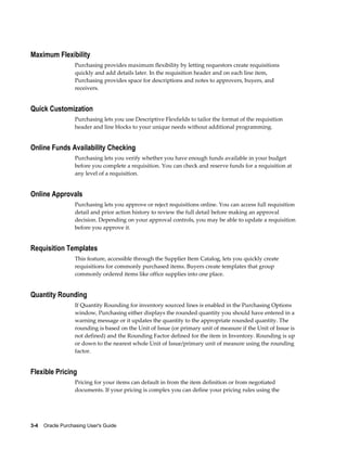 Maximum Flexibility
                   Purchasing provides maximum flexibility by letting requestors create requisitions
                   quickly and add details later. In the requisition header and on each line item,
                   Purchasing provides space for descriptions and notes to approvers, buyers, and
                   receivers.


Quick Customization
                   Purchasing lets you use Descriptive Flexfields to tailor the format of the requisition
                   header and line blocks to your unique needs without additional programming.


Online Funds Availability Checking
                   Purchasing lets you verify whether you have enough funds available in your budget
                   before you complete a requisition. You can check and reserve funds for a requisition at
                   any level of a requisition.


Online Approvals
                   Purchasing lets you approve or reject requisitions online. You can access full requisition
                   detail and prior action history to review the full detail before making an approval
                   decision. Depending on your approval controls, you may be able to update a requisition
                   before you approve it.


Requisition Templates
                   This feature, accessible through the Supplier Item Catalog, lets you quickly create
                   requisitions for commonly purchased items. Buyers create templates that group
                   commonly ordered items like office supplies into one place.


Quantity Rounding
                   If Quantity Rounding for inventory sourced lines is enabled in the Purchasing Options
                   window, Purchasing either displays the rounded quantity you should have entered in a
                   warning message or it updates the quantity to the appropriate rounded quantity. The
                   rounding is based on the Unit of Issue (or primary unit of measure if the Unit of Issue is
                   not defined) and the Rounding Factor defined for the item in Inventory. Rounding is up
                   or down to the nearest whole Unit of Issue/primary unit of measure using the rounding
                   factor.


Flexible Pricing
                   Pricing for your items can default in from the item definition or from negotiated
                   documents. If your pricing is complex you can define your pricing rules using the




3-4    Oracle Purchasing User's Guide
 