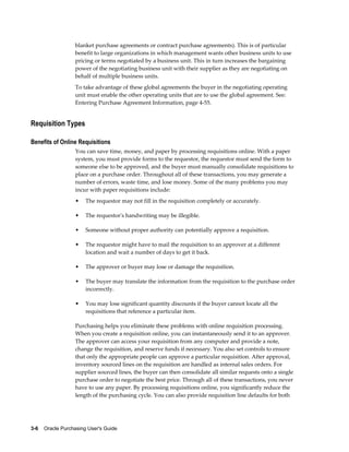 blanket purchase agreements or contract purchase agreements). This is of particular
                   benefit to large organizations in which management wants other business units to use
                   pricing or terms negotiated by a business unit. This in turn increases the bargaining
                   power of the negotiating business unit with their supplier as they are negotiating on
                   behalf of multiple business units.
                   To take advantage of these global agreements the buyer in the negotiating operating
                   unit must enable the other operating units that are to use the global agreement. See:
                   Entering Purchase Agreement Information, page 4-55.


Requisition Types

Benefits of Online Requisitions
                   You can save time, money, and paper by processing requisitions online. With a paper
                   system, you must provide forms to the requestor, the requestor must send the form to
                   someone else to be approved, and the buyer must manually consolidate requisitions to
                   place on a purchase order. Throughout all of these transactions, you may generate a
                   number of errors, waste time, and lose money. Some of the many problems you may
                   incur with paper requisitions include:
                   •   The requestor may not fill in the requisition completely or accurately.

                   •   The requestor's handwriting may be illegible.

                   •   Someone without proper authority can potentially approve a requisition.

                   •   The requestor might have to mail the requisition to an approver at a different
                       location and wait a number of days to get it back.

                   •   The approver or buyer may lose or damage the requisition.

                   •   The buyer may translate the information from the requisition to the purchase order
                       incorrectly.

                   •   You may lose significant quantity discounts if the buyer cannot locate all the
                       requisitions that reference a particular item.

                   Purchasing helps you eliminate these problems with online requisition processing.
                   When you create a requisition online, you can instantaneously send it to an approver.
                   The approver can access your requisition from any computer and provide a note,
                   change the requisition, and reserve funds if necessary. You also set controls to ensure
                   that only the appropriate people can approve a particular requisition. After approval,
                   inventory sourced lines on the requisition are handled as internal sales orders. For
                   supplier sourced lines, the buyer can then consolidate all similar requests onto a single
                   purchase order to negotiate the best price. Through all of these transactions, you never
                   have to use any paper. By processing requisitions online, you significantly reduce the
                   length of the purchasing cycle. You can also provide requisition line defaults for both




3-6    Oracle Purchasing User's Guide
 