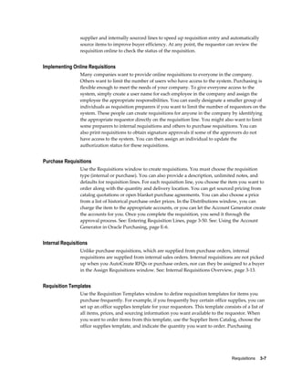 supplier and internally sourced lines to speed up requisition entry and automatically
                 source items to improve buyer efficiency. At any point, the requestor can review the
                 requisition online to check the status of the requisition.


Implementing Online Requisitions
                 Many companies want to provide online requisitions to everyone in the company.
                 Others want to limit the number of users who have access to the system. Purchasing is
                 flexible enough to meet the needs of your company. To give everyone access to the
                 system, simply create a user name for each employee in the company and assign the
                 employee the appropriate responsibilities. You can easily designate a smaller group of
                 individuals as requisition preparers if you want to limit the number of requestors on the
                 system. These people can create requisitions for anyone in the company by identifying
                 the appropriate requestor directly on the requisition line. You might also want to limit
                 some preparers to internal requisitions and others to purchase requisitions. You can
                 also print requisitions to obtain signature approvals if some of the approvers do not
                 have access to the system. You can then assign an individual to update the
                 authorization status for these requisitions.


Purchase Requisitions
                 Use the Requisitions window to create requisitions. You must choose the requisition
                 type (internal or purchase). You can also provide a description, unlimited notes, and
                 defaults for requisition lines. For each requisition line, you choose the item you want to
                 order along with the quantity and delivery location. You can get sourced pricing from
                 catalog quotations or open blanket purchase agreements. You can also choose a price
                 from a list of historical purchase order prices. In the Distributions window, you can
                 charge the item to the appropriate accounts, or you can let the Account Generator create
                 the accounts for you. Once you complete the requisition, you send it through the
                 approval process. See: Entering Requisition Lines, page 3-50. See: Using the Account
                 Generator in Oracle Purchasing, page E-6.


Internal Requisitions
                 Unlike purchase requisitions, which are supplied from purchase orders, internal
                 requisitions are supplied from internal sales orders. Internal requisitions are not picked
                 up when you AutoCreate RFQs or purchase orders, nor can they be assigned to a buyer
                 in the Assign Requisitions window. See: Internal Requisitions Overview, page 3-13.


Requisition Templates
                 Use the Requisition Templates window to define requisition templates for items you
                 purchase frequently. For example, if you frequently buy certain office supplies, you can
                 set up an office supplies template for your requestors. This template consists of a list of
                 all items, prices, and sourcing information you want available to the requestor. When
                 you want to order items from this template, use the Supplier Item Catalog, choose the
                 office supplies template, and indicate the quantity you want to order. Purchasing




                                                                                           Requisitions    3-7
 
