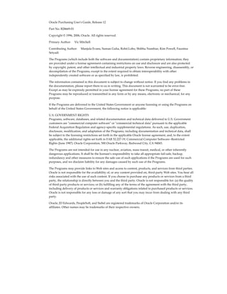 Oracle Purchasing User's Guide, Release 12

Part No. B28669-01

Copyright © 1996, 2006, Oracle. All rights reserved.

Primary Author:     Vic Mitchell

Contributing Author:     Manjula Evans, Suman Guha, Rohit.Lobo, Shibhu Nambiar, Kim Powell, Faustina
Setyadi

The Programs (which include both the software and documentation) contain proprietary information; they
are provided under a license agreement containing restrictions on use and disclosure and are also protected
by copyright, patent, and other intellectual and industrial property laws. Reverse engineering, disassembly, or
decompilation of the Programs, except to the extent required to obtain interoperability with other
independently created software or as specified by law, is prohibited.

The information contained in this document is subject to change without notice. If you find any problems in
the documentation, please report them to us in writing. This document is not warranted to be error-free.
Except as may be expressly permitted in your license agreement for these Programs, no part of these
Programs may be reproduced or transmitted in any form or by any means, electronic or mechanical, for any
purpose.

If the Programs are delivered to the United States Government or anyone licensing or using the Programs on
behalf of the United States Government, the following notice is applicable:

U.S. GOVERNMENT RIGHTS
Programs, software, databases, and related documentation and technical data delivered to U.S. Government
customers are "commercial computer software" or "commercial technical data" pursuant to the applicable
Federal Acquisition Regulation and agency-specific supplemental regulations. As such, use, duplication,
disclosure, modification, and adaptation of the Programs, including documentation and technical data, shall
be subject to the licensing restrictions set forth in the applicable Oracle license agreement, and, to the extent
applicable, the additional rights set forth in FAR 52.227-19, Commercial Computer Software--Restricted
Rights (June 1987). Oracle Corporation, 500 Oracle Parkway, Redwood City, CA 94065.

The Programs are not intended for use in any nuclear, aviation, mass transit, medical, or other inherently
dangerous applications. It shall be the licensee's responsibility to take all appropriate fail-safe, backup,
redundancy and other measures to ensure the safe use of such applications if the Programs are used for such
purposes, and we disclaim liability for any damages caused by such use of the Programs.

The Programs may provide links to Web sites and access to content, products, and services from third parties.
Oracle is not responsible for the availability of, or any content provided on, third-party Web sites. You bear all
risks associated with the use of such content. If you choose to purchase any products or services from a third
party, the relationship is directly between you and the third party. Oracle is not responsible for: (a) the quality
of third-party products or services; or (b) fulfilling any of the terms of the agreement with the third party,
including delivery of products or services and warranty obligations related to purchased products or services.
Oracle is not responsible for any loss or damage of any sort that you may incur from dealing with any third
party.

Oracle, JD Edwards, PeopleSoft, and Siebel are registered trademarks of Oracle Corporation and/or its
affiliates. Other names may be trademarks of their respective owners.
 