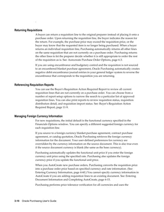 .


Returning Requisitions
                  A buyer can return a requisition line to the original preparer instead of placing it onto a
                  purchase order. Upon returning the requisition line, the buyer indicates the reason for
                  the return. For example, the purchase price may exceed the requisition price, or the
                  buyer may know that the requested item is no longer being purchased. When a buyer
                  returns an individual requisition line, Purchasing automatically returns all other lines
                  on the same requisition that are not currently on a purchase order. Purchasing returns
                  the other lines to let the preparer decide whether it is still appropriate to order the rest
                  of the requisition as is. See: Autocreate Purchase Order Options, page 6-3.
                  If you are using encumbrance and budgetary control and the requisition is not sourced
                  to an encumbered blanket purchase agreement, Oracle Purchasing automatically creates
                  negative debit encumbrance journal entries in your general ledger system to reverse the
                  encumbrance that corresponds to the requisition you are returning.


Referencing Requisition Reports
                  You can use the Buyer's Requisition Action Required Report to review all current
                  requisition lines that are not currently on a purchase order. You can choose from a
                  number of report setup options to narrow the search to a particular list of approved
                  requisition lines. You can also print reports to review requisition status, requisition
                  distribution detail, and requisition import status. See: Buyer's Requisition Action
                  Required Report, page 11-9.


Managing Foreign Currency Information
                  For new requisitions, the initial default is the functional currency specified in the
                  Financials Options window. You can specify a different suggested foreign currency for
                  each requisition line.
                  If you source to a foreign currency blanket purchase agreement, contract purchase
                  agreement, or catalog quotation, Oracle Purchasing retrieves the foreign currency
                  information for the document. Your user-defined preferences for currency are
                  overridden by the currency information on the source document. This is also true even
                  if the source document currency is blank (the same as the base currency).
                  Purchasing automatically updates the functional unit price if you enter the foreign
                  currency unit price using the specified rate. Purchasing also updates the foreign
                  currency price if you update the functional unit price.
                  When you AutoCreate new purchase orders, Purchasing converts the requisition price
                  into a purchase order price based on specified currency and rate information. (See:
                  Entering Currency Information, page 4-60.) You cannot specify currency information in
                  AutoCreate if you are adding requisition lines to an existing document. See: Entering
                  Document Information and Completing AutoCreate, page 6-15.
                  Purchasing performs price tolerance verification for all currencies and uses the




3-10    Oracle Purchasing User's Guide
 