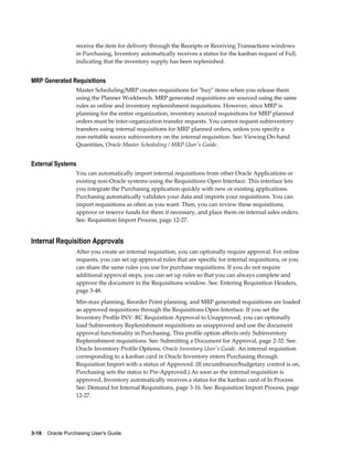 receive the item for delivery through the Receipts or Receiving Transactions windows
                  in Purchasing, Inventory automatically receives a status for the kanban request of Full,
                  indicating that the inventory supply has been replenished.


MRP Generated Requisitions
                  Master Scheduling/MRP creates requisitions for "buy" items when you release them
                  using the Planner Workbench. MRP generated requisitions are sourced using the same
                  rules as online and inventory replenishment requisitions. However, since MRP is
                  planning for the entire organization, inventory sourced requisitions for MRP planned
                  orders must be inter-organization transfer requests. You cannot request subinventory
                  transfers using internal requisitions for MRP planned orders, unless you specify a
                  non-nettable source subinventory on the internal requisition. See: Viewing On-hand
                  Quantities, Oracle Master Scheduling / MRP User's Guide.


External Systems
                  You can automatically import internal requisitions from other Oracle Applications or
                  existing non-Oracle systems using the Requisitions Open Interface. This interface lets
                  you integrate the Purchasing application quickly with new or existing applications.
                  Purchasing automatically validates your data and imports your requisitions. You can
                  import requisitions as often as you want. Then, you can review these requisitions,
                  approve or reserve funds for them if necessary, and place them on internal sales orders.
                  See: Requisition Import Process, page 12-27.


Internal Requisition Approvals
                  After you create an internal requisition, you can optionally require approval. For online
                  requests, you can set up approval rules that are specific for internal requisitions, or you
                  can share the same rules you use for purchase requisitions. If you do not require
                  additional approval steps, you can set up rules so that you can always complete and
                  approve the document in the Requisitions window. See: Entering Requisition Headers,
                  page 3-48.
                  Min-max planning, Reorder Point planning, and MRP generated requisitions are loaded
                  as approved requisitions through the Requisitions Open Interface. If you set the
                  Inventory Profile INV: RC Requisition Approval to Unapproved, you can optionally
                  load Subinventory Replenishment requisitions as unapproved and use the document
                  approval functionality in Purchasing. This profile option affects only Subinventory
                  Replenishment requisitions. See: Submitting a Document for Approval, page 2-32. See:
                  Oracle Inventory Profile Options, Oracle Inventory User's Guide. An internal requisition
                  corresponding to a kanban card in Oracle Inventory enters Purchasing through
                  Requisition Import with a status of Approved. (If encumbrance/budgetary control is on,
                  Purchasing sets the status to Pre-Approved.) As soon as the internal requisition is
                  approved, Inventory automatically receives a status for the kanban card of In Process.
                  See: Demand for Internal Requisitions, page 3-16. See: Requisition Import Process, page
                  12-27.




3-18    Oracle Purchasing User's Guide
 