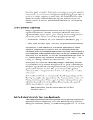 Requisition supply is created for the destination organization as soon as the requisition
                 is approved. If you create approved requisitions through Requisition Import, supply is
                 created at the time the requisition is created. Master Scheduling/MRP and Inventory
                 planning get complete visibility to the incoming internal requisition supply so the
                 planning processes do not create additional reorders for items that you have already
                 requested.


Creation of Internal Sales Orders
                 Once you approve inventory sourced requisition lines, Purchasing translates the
                 requisition into an internal sales order, providing the link between the requestor's
                 requirement and the physical demand against inventory. You run two separate batch
                 processes to create the internal sales order from the approved requisition:
                 •   Create Internal Sales Orders. See: Create Internal Sales Orders Process, page 12-4.

                 •   Order Import. See: Order Import, Oracle Order Management Implementation Manual.

                 Purchasing uses location associations to create internal sales orders from internal
                 requisitions for a given deliver-to location. When you associate a customer and
                 customer site with a location and then enter an internal requisition with that location as
                 the deliver-to point, Purchasing uses the associated customer and customer site on the
                 internal sales order that it creates. The associated customer site becomes the ship-to site
                 for Order Management's ship confirmation. See: Defining Locations, page 1-17. See:
                 Creating and Updating Customers, Oracle Receivables User's Guide.
                 Internal orders are automatically scheduled by setting the Schedule Ship Date on the
                 sales order to the Need-by Date from the requisition. If you specify a subinventory on
                 the internal requisition line, Order Management reserves the goods and uses only the
                 specified subinventory for allocation. If the goods do not exist at the specified
                 subinventory, Order Management backorders them, even if they do exist in another
                 subinventory.
                 The Create Internal Sales Orders process loads the Order Management open interface,
                 OrderImport, using the order type you define in the Purchasing Options window. See:
                 Defining Internal Requisition Options, page 1-37. OrderImport creates internal sales
                 orders from the records in the interface table, and determines the order cycle and
                 defaults values based on the order type.

                         Note: You should not drop-ship internal sales orders. See: Drop
                         Shipments, page 4-113.




Multi-Org: Creation of Internal Sales Orders Across Operating Units
                 A Multi-Org implementation of Purchasing enables separate operating units within an
                 organization to operate independently of each other. However, you may still need to
                 obtain goods from another operating unit, and Purchasing supports this. You can create




                                                                                          Requisitions    3-19
 