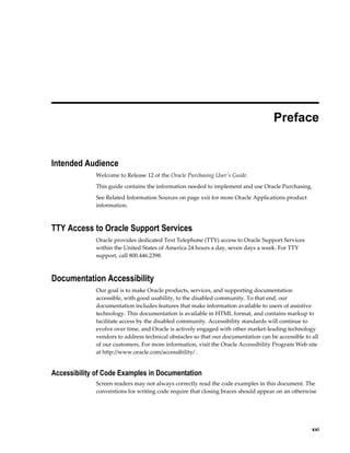  
                                                                                    Preface


Intended Audience
             Welcome to Release 12 of the Oracle Purchasing User's Guide.
             This guide contains the information needed to implement and use Oracle Purchasing.
             See Related Information Sources on page xxii for more Oracle Applications product
             information.



TTY Access to Oracle Support Services
             Oracle provides dedicated Text Telephone (TTY) access to Oracle Support Services
             within the United States of America 24 hours a day, seven days a week. For TTY
             support, call 800.446.2398.



Documentation Accessibility
             Our goal is to make Oracle products, services, and supporting documentation
             accessible, with good usability, to the disabled community. To that end, our
             documentation includes features that make information available to users of assistive
             technology. This documentation is available in HTML format, and contains markup to
             facilitate access by the disabled community. Accessibility standards will continue to
             evolve over time, and Oracle is actively engaged with other market-leading technology
             vendors to address technical obstacles so that our documentation can be accessible to all
             of our customers. For more information, visit the Oracle Accessibility Program Web site
             at http://www.oracle.com/accessibility/ .


Accessibility of Code Examples in Documentation
             Screen readers may not always correctly read the code examples in this document. The
             conventions for writing code require that closing braces should appear on an otherwise




                                                                                                     xxi
 