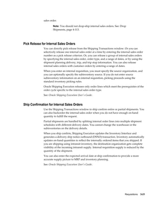 sales order.

                      Note: You should not drop-ship internal sales orders. See: Drop
                      Shipments, page 4-113.




Pick Release for Internal Sales Orders
              You can directly pick release from the Shipping Transactions window. Or you can
              selectively release one internal sales order at a time by entering the internal sales order
              number as a pick release criterion. Or, you can release a group of internal sales orders
              by specifying the internal sales order, order type, and a range of dates, or by using the
              shipment planning delivery, trip, and trip stop information. You can also release
              internal sales orders with customer orders by entering a range of dates.
              When you enter an internal requisition, you must specify the source organization, and
              you can optionally specify the subinventory source. If you do not enter source
              subinventory information on an internal requisition, picking proceeds using the
              standard inventory picking rules.
              Oracle Shipping Execution releases only order lines which meet the prerequisites of the
              order cycle specific to the internal sales order type.
              See: Oracle Shipping Execution User's Guide.


Ship Confirmation for Internal Sales Orders
              Use the Shipping Transactions window to ship confirm entire or partial shipments. You
              can also backorder the internal sales order when you do not have enough on-hand
              quantity to fulfill the request.
              Partial shipments are handled by splitting internal order lines into multiple shipment
              schedules with different delivery dates. You cannot change the warehouse or the
              subinventories on the delivery details.
              When you ship confirm, Shipping Execution updates the Inventory Interface and
              generates a delivery ship notice outbound (DSNO) transaction. Inventory automatically
              updates on-hand quantities to reflect the internally ordered items that you shipped. If
              you are shipping using intransit inventory, the destination organization gets complete
              visibility of the incoming intransit supply. Internal requisition supply is reduced by the
              quantity of the shipment.
              You can also enter the expected arrival date at ship confirmation to provide a more
              accurate supply picture to MRP and inventory planning.
              See: Oracle Shipping Execution User's Guide.




                                                                                        Requisitions    3-21
 
