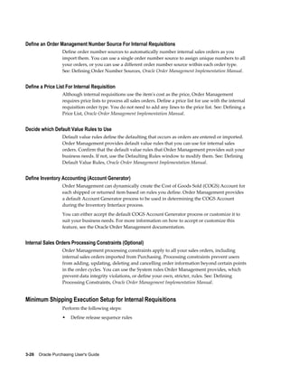 Define an Order Management Number Source For Internal Requisitions
                  Define order number sources to automatically number internal sales orders as you
                  import them. You can use a single order number source to assign unique numbers to all
                  your orders, or you can use a different order number source within each order type.
                  See: Defining Order Number Sources, Oracle Order Management Implementation Manual.


Define a Price List For Internal Requisition
                  Although internal requisitions use the item's cost as the price, Order Management
                  requires price lists to process all sales orders. Define a price list for use with the internal
                  requisition order type. You do not need to add any lines to the price list. See: Defining a
                  Price List, Oracle Order Management Implementation Manual.


Decide which Default Value Rules to Use
                  Default value rules define the defaulting that occurs as orders are entered or imported.
                  Order Management provides default value rules that you can use for internal sales
                  orders. Confirm that the default value rules that Order Management provides suit your
                  business needs. If not, use the Defaulting Rules window to modify them. See: Defining
                  Default Value Rules, Oracle Order Management Implementation Manual.


Define Inventory Accounting (Account Generator)
                  Order Management can dynamically create the Cost of Goods Sold (COGS) Account for
                  each shipped or returned item based on rules you define. Order Management provides
                  a default Account Generator process to be used in determining the COGS Account
                  during the Inventory Interface process.
                  You can either accept the default COGS Account Generator process or customize it to
                  suit your business needs. For more information on how to accept or customize this
                  feature, see the Oracle Order Management documentation.


Internal Sales Orders Processing Constraints (Optional)
                  Order Management processing constraints apply to all your sales orders, including
                  internal sales orders imported from Purchasing. Processing constraints prevent users
                  from adding, updating, deleting and cancelling order information beyond certain points
                  in the order cycles. You can use the System rules Order Management provides, which
                  prevent data integrity violations, or define your own, stricter, rules. See: Defining
                  Processing Constraints, Oracle Order Management Implementation Manual.


Minimum Shipping Execution Setup for Internal Requisitions
                  Perform the following steps:
                  •    Define release sequence rules




3-26    Oracle Purchasing User's Guide
 