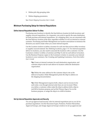•   Define pick slip grouping rules

                 •   Define shipping parameters

                 See: Oracle Shipping Execution User's Guide.


Minimum Purchasing Setup for Internal Requisitions

Define Internal Requisition Deliver-To Sites
                 Purchasing uses locations to identify the final delivery location for both inventory and
                 supplier sourced requisitions. As a requestor, you want to specify the same destination
                 for both purchase and internal requisitions. As a shipping clerk, you are concerned with
                 the final delivery location of the item, regardless whether it is for an internal or external
                 customer. Purchasing and Order Management use location associations to minimize the
                 decisions you need to make when you create internal requests.
                 Use the Location window to define a location for each site that receives either inventory
                 or supplier sourced material. See: Defining Locations, page 1-17. For internal requisition
                 deliver-to locations, you also need to associate the locations with a customer. Use the
                 Customers window to define a Customer and Ship-To site for each deliver-to location.
                 Use the Business Purposes region in the Customers window to associate your internal
                 locations to your customers. See: Creating and Updating Customers, Oracle Receivables
                 User's Guide

                         Tip: Create an internal customer for each destination organization, and
                         customer ship-to site for each deliver-to location within the destination
                         organization.


                         Tip: Define the same address for the customer ship-to site as the
                         deliver-to location. Order Management prints the ship-to address on
                         the shipping documentation.


                         Tip: Order Management requires both a ship-to and an invoice-to for
                         each order, even though internal order lines are not invoiced. When
                         you define a customer, either make the ship-to address both a ship-to
                         and bill-to business purpose and set the Primary flag to Yes on the
                         business purpose, or assign the ship-to to a bill-to location.




Set Up Internal Requisition Approvals and Security
                 You set up approval and security rules for internal requisitions just as you do for
                 purchase requisitions. Use the Document Types, Positions, Position Hierarchies,
                 Approval Groups, and Assign Approval Groups windows to set up approval and




                                                                                           Requisitions    3-27
 