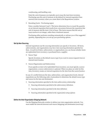 warehousing, and handling costs.
                       Enter the unit of measure you typically use to issue the item from inventory.
                       Purchasing uses this unit of measure as the default for internal requisition lines
                       sourced from inventory when you create them in the Requisitions window.

                •      Rounding Factor - Purchasing region
                       Enter a number between 0 and 1. This factor determines how to round the quantity
                       on an internal requisition that results from conversions between the requisition line
                       unit of measure and the item's Unit of Issue. This factor ensures that the unit of
                       issue resolves to an integer, rather than a fractional amount.
                       Purchasing either performs rounding automatically or advises you of the suggested
                       quantity, depending how you set up your purchasing options.


Set Up Item Sourcing
                Internal requisitions use the sourcing information you specify in Inventory. All items,
                subinventories, and organizations may have item sourcing information specified for
                them. At each level (item, subinventory, or organization), you can choose whether items
                are replenished from inventory or purchased from a supplier.
                •      Source Type
                       Specify Inventory as the default source type if you want to source requests from an
                       internal stock location.

                •      Source Organization and Subinventory
                       If you specify an item to be replenished from inventory, you must specify a source
                       organization; a source subinventory is optional. When you place an order for this
                       item, Inventory creates an internal requisition for the item from the source location.

                In case of a conflict between the item, subinventory, and organization levels, internal
                requisitions use the following order of precedence to determine the default source type
                and source for the item and destination:
                •      Sourcing information specified in the item-subinventory relationship
                       •   Sourcing information specified in the subinventory definition

                       •   Sourcing information specified in the item definition

                       •   Sourcing information specified in the organization setup options



Define the Inter-Organization Shipping Network
                Use the Shipping Networks window to define your inter-organization network. You
                must enable the network between each source (shipping) and destination (receiving)




                                                                                            Requisitions    3-29
 