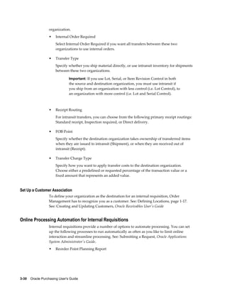 organization.
                  •    Internal Order Required
                       Select Internal Order Required if you want all transfers between these two
                       organizations to use internal orders.

                  •    Transfer Type
                       Specify whether you ship material directly, or use intransit inventory for shipments
                       between these two organizations.

                                Important: If you use Lot, Serial, or Item Revision Control in both
                                the source and destination organization, you must use intransit if
                                you ship from an organization with less control (i.e. Lot Control), to
                                an organization with more control (i.e. Lot and Serial Control).



                  •    Receipt Routing
                       For intransit transfers, you can choose from the following primary receipt routings:
                       Standard receipt, Inspection required, or Direct delivery.

                  •    FOB Point
                       Specify whether the destination organization takes ownership of transferred items
                       when they are issued to intransit (Shipment), or when they are received out of
                       intransit (Receipt).

                  •    Transfer Charge Type
                       Specify how you want to apply transfer costs to the destination organization.
                       Choose either a predefined or requested percentage of the transaction value or a
                       fixed amount that represents an added value.


Set Up a Customer Association
                  To define your organization as the destination for an internal requisition, Order
                  Management has to recognize you as a customer. See: Defining Locations, page 1-17.
                  See: Creating and Updating Customers, Oracle Receivables User's Guide


Online Processing Automation for Internal Requisitions
                  Internal requisitions provide a number of options to automate processing. You can set
                  up the following processes to run automatically as often as you like to limit online
                  interaction and streamline processing. See: Submitting a Request, Oracle Applications
                  System Administrator's Guide.
                  •    Reorder Point Planning Report




3-30    Oracle Purchasing User's Guide
 
