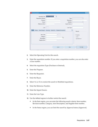 2.   Select the Operating Unit for this search.

3.   Enter the requisition number. If you enter a requisition number, you can also enter
     a Line number.

4.   Select the requisition Type (Purchase or Internal).

5.   Enter the Preparer.

6.   Enter the Requestor.

7.   Enter the Buyer.

8.   Select Yes or No to restrict the search to Modified requisitions.

9.   Enter the Reference Number.

10. Enter the Import Source.

11. Enter the Line Type.

12. Use the tabbed regions to further restrict the search:

     •   In the Item region, you can enter the following search criteria: Item number,
         Revision number, Category, item Description, and Supplier Item number.

     •   In the Status region, you can limit the search by Approval status (Approved,




                                                                         Requisitions    3-37
 