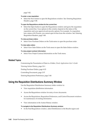 page 3-42.

                  To enter a new requisition:
                  •    Select the New button to open the Requisitions window. See: Entering Requisition
                       Headers, page 3-48.

                  To open the Requisitions window for the current line:
                  •    Select the Open button to open the Requisitions window and query the requisition
                       on the current line. Your options in this window depend on the status of the
                       requisition and your approval and security options. For example, if a requisition
                       has a status of In Process, you cannot open its line from this window. See: Entering
                       Requisition Headers, page 3-48.

                  To view purchase orders:
                  •    Select View Purchase Orders on the Tools menu to open the purchase order.

                  To view sales orders:
                  •    Select View Sales Orders on the Tools menu to open the Sales Orders window.

                  To view project contract information:
                  •    Select View Project Contract Information on the Tools menu



Related Topics
                  Customizing the Presentation of Data in a Folder, Oracle Applications User's Guide
                  Viewing Action History, page 10-1
                  Finding Purchase Orders, page 4-23
                  Controlling Documents, page 2-57
                  Entering Requisition Preferences, page 3-44



Using the Requisition Distributions Summary Window
                  Use the Requisition Distributions Summary folder window to:
                  •    View requisition distribution information.

                  •    Access the Requisitions window for entry of new documents.

                  •    Access the Requisitions, Requisition Preferences, and Control Document windows
                       for maintenance of existing information.

                  •    View information in the Action History window.

                  To navigate to the Requisition Distributions Summary window:
                  •    In the Find Requisitions window, select Distributions in the Results region and




3-42    Oracle Purchasing User's Guide
 