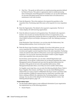 •   Shop Floor - The goods are delivered to an outside processing operation defined
                           by Work in Process. This option is appropriate only for outside processing
                           items. If Enterprise Asset Management is installed, you can use this destination
                           for one-time (decription based) and non-stocked items to be delivered to a
                           maintenance work order location.


                  15. Enter the Requestor. This is the employee who requests the quantities on the
                       requisition lines. Purchasing copies this name as the requestor for every requisition
                       line.

                  16. Enter the Organization. The default is the requestor's organization. The List of
                       Values displays all valid receiving organizations.

                  17. Enter the delivery Location for all requisition lines. The default is the requestor's
                       location. You can pick any location that does not have an organization or any
                       location whose organization matches the deliver-to organization. See: Enter Person,
                       Oracle HRMS Enterprise and Workforce Management Guide. See: Defining Locations,
                       page 1-17.
                       If the Destination Type is Inventory, you can also enter the Subinventory. See:
                       Defining Subinventories, Oracle Inventory User's Guide.

                  18. Enter the Source type: Inventory or Supplier. If you have both options, you can
                       source requisition lines independently of the document type. You can also mix
                       inventory and supplier sourced requisition lines in the same requisition. Purchasing
                       creates one internal sales order for all Inventory source type requisition lines on this
                       requisition. You can use the Autocreate Documents window to place Supplier
                       source type requisition lines onto purchase orders.
                       For Inventory source type lines, you can enter a default Organization and
                       Subinventory. If you specify a subinventory for an internal requisition line, Order
                       Management reserves the goods and uses only the specified subinventory for
                       allocation. If the goods do not exist at the specified subinventory, Order
                       Management backorders them, even if they do exist in another subinventory.
                       For Supplier source type lines, you can enter the following defaults: Buyer, Note to
                       Buyer, Supplier, Site, Contact, and Phone. You can also check RFQ Required to
                       indicate that you want to require an RFQ before the buyer creates a purchase order
                       for the requisition. If RFQs are required and you AutoCreate a purchase order
                       before creating an RFQ for the requisition line, Purchasing displays a warning
                       message. You can also set this default in the Purchasing Options window. See:
                       Defining Default Options, page 1-37.

                  Project tabbed region
                  •    Use the Project tabbed region to enter additional information if your organization
                       has implemented any of the following products:
                       •   Oracle Projects




3-46    Oracle Purchasing User's Guide
 