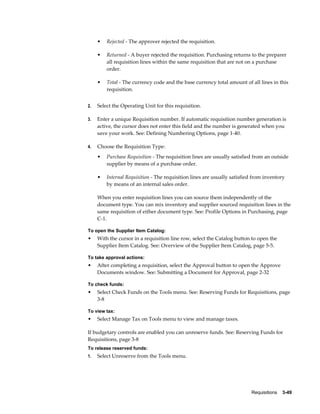 •   Rejected - The approver rejected the requisition.

     •   Returned - A buyer rejected the requisition. Purchasing returns to the preparer
         all requisition lines within the same requisition that are not on a purchase
         order.

     •   Total - The currency code and the base currency total amount of all lines in this
         requisition.


2.   Select the Operating Unit for this requisition.

3.   Enter a unique Requisition number. If automatic requisition number generation is
     active, the cursor does not enter this field and the number is generated when you
     save your work. See: Defining Numbering Options, page 1-40.

4.   Choose the Requisition Type:
     •   Purchase Requisition - The requisition lines are usually satisfied from an outside
         supplier by means of a purchase order.

     •   Internal Requisition - The requisition lines are usually satisfied from inventory
         by means of an internal sales order.

     When you enter requisition lines you can source them independently of the
     document type. You can mix inventory and supplier sourced requisition lines in the
     same requisition of either document type. See: Profile Options in Purchasing, page
     C-1.

To open the Supplier Item Catalog:
•    With the cursor in a requisition line row, select the Catalog button to open the
     Supplier Item Catalog. See: Overview of the Supplier Item Catalog, page 5-5.

To take approval actions:
•    After completing a requisition, select the Approval button to open the Approve
     Documents window. See: Submitting a Document for Approval, page 2-32

To check funds:
•    Select Check Funds on the Tools menu. See: Reserving Funds for Requisitions, page
     3-8

To view tax:
•    Select Manage Tax on Tools menu to view and manage taxes.

If budgetary controls are enabled you can unreserve funds. See: Reserving Funds for
Requisitions, page 3-8
To release reserved funds:
1.   Select Unreserve from the Tools menu.




                                                                          Requisitions    3-49
 
