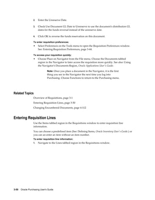 2.   Enter the Unreserve Date.

                  3.   Check Use Document GL Date to Unreserve to use the document's distribution GL
                       dates for the funds reversal instead of the unreserve date.

                  4.   Click OK to reverse the funds reservation on this document.

                  To enter requisition preferences:
                  •    Select Preferences on the Tools menu to open the Requisition Preferences window.
                       See: Entering Requisition Preferences, page 3-44.

                  To access your requisition quickly:
                  •    Choose Place on Navigator from the File menu. Choose the Documents tabbed
                       region in the Navigator to later access the requisition more quickly. See also: Using
                       the Navigator's Documents Region, Oracle Applications User's Guide.

                                Note: Once you place a document in the Navigator, it is the first
                                thing you see in the Navigator the next time you log into
                                Purchasing. Choose Functions to return to the Purchasing menu.




Related Topics
                  Overview of Requisitions, page 3-1
                  Entering Requisition Lines, page 3-50
                  Changing Encumbered Documents, page 4-112



Entering Requisition Lines
                  Use the Items tabbed region in the Requisitions window to enter requisition line
                  information.
                  You can choose a predefined item (See: Defining Items, Oracle Inventory User's Guide.) or
                  you can an enter an item without an item number.
                  To enter requisition line information:
                  1.   Navigate to the Lines tabbed region in the Requisitions window.




3-50    Oracle Purchasing User's Guide
 