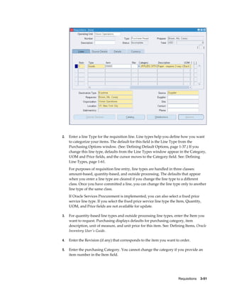 2.   Enter a line Type for the requisition line. Line types help you define how you want
     to categorize your items. The default for this field is the Line Type from the
     Purchasing Options window. (See: Defining Default Options, page 1-37.) If you
     change this line type, defaults from the Line Types window appear in the Category,
     UOM and Price fields, and the cursor moves to the Category field. See: Defining
     Line Types, page 1-61.
     For purposes of requisition line entry, line types are handled in three classes:
     amount-based, quantity-based, and outside processing. The defaults that appear
     when you enter a line type are cleared if you change the line type to a different
     class. Once you have committed a line, you can change the line type only to another
     line type of the same class.
     If Oracle Services Procurement is implemented, you can also select a fixed price
     service line type. If you select the fixed price service line type the Item, Quantity,
     UOM, and Price fields are not available for update.

3.   For quantity-based line types and outside processing line types, enter the Item you
     want to request. Purchasing displays defaults for purchasing category, item
     description, unit of measure, and unit price for this item. See: Defining Items, Oracle
     Inventory User's Guide.

4.   Enter the Revision (if any) that corresponds to the item you want to order.

5.   Enter the purchasing Category. You cannot change the category if you provide an
     item number in the Item field.




                                                                            Requisitions    3-51
 