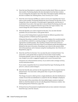 6.   Enter the item Description to explain the item in further detail. When you enter an
                       item number, Purchasing displays the item description from the Items window.
                       You can change this description only if the Allow Description Update attribute for
                       the item is enabled. See: Defining Items, Oracle Inventory User's Guide.

                  7.   Enter the unit of measure (UOM) you want to use for your requisition line. If you
                       enter an item number, Purchasing defaults the unit of measure for this item. If you
                       change this value, the quantity is rounded again if appropriate, and the price is
                       recalculated. If you enter a line type that is amount based, Purchasing uses the unit
                       of measure that you assigned to that line type in the Line Types window. You
                       cannot change the unit of measure of amount based items.

                  8.   Enter the Quantity you want to request for the item. You can enter decimal
                       quantities, but you must enter a value greater than 0.
                       You can use the Catalog button to get price breaks for different quantities from
                       catalog quotations or blanket purchase agreements.
                       If Quantity Rounding is enabled, Purchasing either displays the rounded quantity
                       you should have entered in a warning message or it updates the quantity to the
                       appropriate rounded quantity. The rounding is based on the Unit of Issue (or
                       primary unit of measure if the Unit of Issue is not defined) and the Rounding Factor
                       defined for the item in Inventory. Rounding is up or down to the nearest whole
                       Unit of Issue/primary unit of measure using the rounding factor. See: Overview of
                       Requisitions, page 3-1.

                  9.   Enter the unit Price for the item. You can enter the price in decimal format. You
                       must enter a value greater than or equal to 0. If you enter an item number,
                       Purchasing defaults a price for this item, but you can change this value. Your price
                       may change if you enter a suggested supplier and a source document later.
                       Unit prices are in the functional currency. If you need to enter a foreign currency,
                       see the instructions below.
                       If you create a requisition line for an amount based line type, Purchasing sets the
                       price to 1, and you cannot change it.

                  10. Enter the Need By date and time for the requested items. This is required only for
                       planned items. You must enter a date greater than or equal to the requisition
                       creation date.
                       The Charge Account is rolled up from a single distribution after the distribution is
                       created. If more that one distribution is created for the line, Multiple is displayed.
                       The lower part of the screen below the Lines tabbed region consists of optional
                       fields for which the default can be set in the Requisition Preferences window. See:
                       Entering Requisition Preferences, page 3-44.

                  11. If Oracle Services Procurement is implemented and you have selected a fixed price
                       based line type, enter the Amount.




3-52    Oracle Purchasing User's Guide
 
