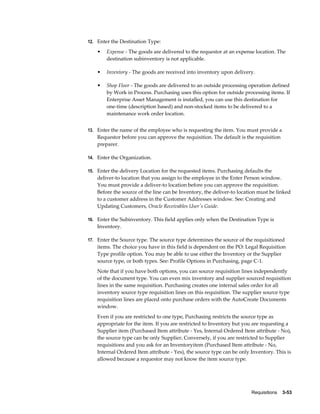 12. Enter the Destination Type:

    •   Expense - The goods are delivered to the requestor at an expense location. The
        destination subinventory is not applicable.

    •   Inventory - The goods are received into inventory upon delivery.

    •   Shop Floor - The goods are delivered to an outside processing operation defined
        by Work in Process. Purchasing uses this option for outside processing items. If
        Enterprise Asset Management is installed, you can use this destination for
        one-time (description based) and non-stocked items to be delivered to a
        maintenance work order location.


13. Enter the name of the employee who is requesting the item. You must provide a
    Requestor before you can approve the requisition. The default is the requisition
    preparer.

14. Enter the Organization.

15. Enter the delivery Location for the requested items. Purchasing defaults the
    deliver-to location that you assign to the employee in the Enter Person window.
    You must provide a deliver-to location before you can approve the requisition.
    Before the source of the line can be Inventory, the deliver-to location must be linked
    to a customer address in the Customer Addresses window. See: Creating and
    Updating Customers, Oracle Receivables User's Guide.

16. Enter the Subinventory. This field applies only when the Destination Type is
    Inventory.

17. Enter the Source type. The source type determines the source of the requisitioned
    items. The choice you have in this field is dependent on the PO: Legal Requisition
    Type profile option. You may be able to use either the Inventory or the Supplier
    source type, or both types. See: Profile Options in Purchasing, page C-1.
    Note that if you have both options, you can source requisition lines independently
    of the document type. You can even mix inventory and supplier sourced requisition
    lines in the same requisition. Purchasing creates one internal sales order for all
    inventory source type requisition lines on this requisition. The supplier source type
    requisition lines are placed onto purchase orders with the AutoCreate Documents
    window.
    Even if you are restricted to one type, Purchasing restricts the source type as
    appropriate for the item. If you are restricted to Inventory but you are requesting a
    Supplier item (Purchased Item attribute - Yes, Internal Ordered Item attribute - No),
    the source type can be only Supplier. Conversely, if you are restricted to Supplier
    requisitions and you ask for an Inventoryitem (Purchased Item attribute - No,
    Internal Ordered Item attribute - Yes), the source type can be only Inventory. This is
    allowed because a requestor may not know the item source type.




                                                                        Requisitions    3-53
 
