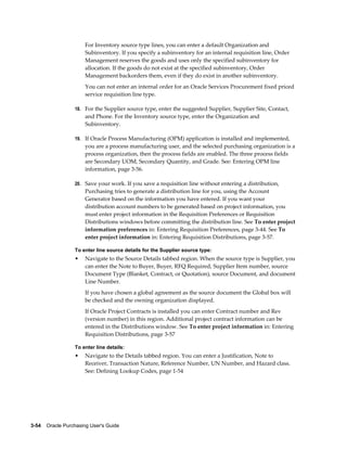 For Inventory source type lines, you can enter a default Organization and
                       Subinventory. If you specify a subinventory for an internal requisition line, Order
                       Management reserves the goods and uses only the specified subinventory for
                       allocation. If the goods do not exist at the specified subinventory, Order
                       Management backorders them, even if they do exist in another subinventory.
                       You can not enter an internal order for an Oracle Services Procurement fixed priced
                       service requisition line type.

                  18. For the Supplier source type, enter the suggested Supplier, Supplier Site, Contact,
                       and Phone. For the Inventory source type, enter the Organization and
                       Subinventory.

                  19. If Oracle Process Manufacturing (OPM) application is installed and implemented,
                       you are a process manufacturing user, and the selected purchasing organization is a
                       process organization, then the process fields are enabled. The three process fields
                       are Secondary UOM, Secondary Quantity, and Grade. See: Entering OPM line
                       information, page 3-56.

                  20. Save your work. If you save a requisition line without entering a distribution,
                       Purchasing tries to generate a distribution line for you, using the Account
                       Generator based on the information you have entered. If you want your
                       distribution account numbers to be generated based on project information, you
                       must enter project information in the Requisition Preferences or Requisition
                       Distributions windows before committing the distribution line. See To enter project
                       information preferences in: Entering Requisition Preferences, page 3-44. See To
                       enter project information in: Entering Requisition Distributions, page 3-57.

                  To enter line source details for the Supplier source type:
                  •    Navigate to the Source Details tabbed region. When the source type is Supplier, you
                       can enter the Note to Buyer, Buyer, RFQ Required, Supplier Item number, source
                       Document Type (Blanket, Contract, or Quotation), source Document, and document
                       Line Number.
                       If you have chosen a global agreement as the source document the Global box will
                       be checked and the owning organization displayed.
                       If Oracle Project Contracts is installed you can enter Contract number and Rev
                       (version number) in this region. Additional project contract information can be
                       entered in the Distributions window. See To enter project information in: Entering
                       Requisition Distributions, page 3-57

                  To enter line details:
                  •    Navigate to the Details tabbed region. You can enter a Justification, Note to
                       Receiver, Transaction Nature, Reference Number, UN Number, and Hazard class.
                       See: Defining Lookup Codes, page 1-54




3-54    Oracle Purchasing User's Guide
 