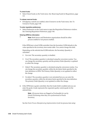 To check funds:
                  •    Select Check Funds on the Tools menu. See: Reserving Funds for Requisitions, page
                       3-8

                  To release reserved funds:
                  •    If budgetary controls are enabled, select Unreserve on the Tools menu. See: To
                       Unreserve Funds, page 3-49.

                  To enter requisition preferences:
                  •    Select Preferences on the Tools menu to open the Requisition Preferences window.
                       See: Entering Requisition Preferences, page 3-44.

                  Entering OPM line information:
                  1.
                                Note: Both Source and Destination organizations should be either
                                process enabled or not process enabled.


                       If the OPM item is dual UOM controlled, then the Secondary UOM defaults to the
                       value specified in the inventory item master table. You cannot change this field.
                       Depending on the selected dual UOM indicator, the Secondary Quantity is
                       calculated.
                       •   Non-dual: The secondary quantity is disabled.

                       •   Fixed: The secondary quantity is calculated using the conversion routine. You
                           can change the secondary quantity and the primary Order Quantity is updated
                           to reflect the change.

                       •   Default: The secondary quantity is calculated using the conversion routine. You
                           can change the secondary quantity within the deviation limits specified in the
                           item definition in OPM. The Primary Order Quantity is not updated to reflect
                           the change.

                       •   No default: The secondary quantity is not calculated but you can enter the
                           secondary quantity within the deviation limits specified in the item definition.
                           The primary Order Quantity is not updated to reflect the change.


                  2.   If the OPM item is grade controlled, then the Grade field is enabled and you can
                       enter the grade. Grade represents the requested quality control grade for the
                       selected item.

                                Note: All process items are flagged as Purchasable for use by
                                Oracle Purchasing when they are synchronized to Oracle
                                Inventory.


                       See the Oracle Process Manufacturing Implementation Guide for process item setup




3-56    Oracle Purchasing User's Guide
 