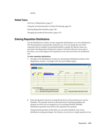 details.



Related Topics
             Overview of Requisitions, page 3-1
             Using the Account Generator in Oracle Purchasing, page E-6
             Entering Requisition Headers, page 3-48
             Changing Encumbered Documents, page 4-112



Entering Requisition Distributions
             Use the Distributions window to enter requisition distributions or to view distributions
             that Purchasing has automatically created for you. You can charge the cost of this
             requisition line to multiple Accounting Flexfields or update the default values you
             provided in the Requisition Preferences window. Note that if the line source type is
             Inventory, you cannot approve the requisition if you enter more than one distribution
             line.
             To enter requisition distributions:
             1.   Navigate to the Distributions window by selecting the Distributions button in the
                  Requisitions window. You begin in the Accounts tabbed region.




             2.   Enter the Quantity (Amount, if using Oracle Services Procurement) you want to
                  distribute. The quantity must be in decimal format. Purchasing displays the
                  quantity you have not yet assigned to an Accounting Flexfield. Multiple
                  distribution quantities must total to the requisition line quantity.
                  Using decimal quantities in this field, you can easily distribute costs across
                  distributions using percentages. For instance, you can have a simple quantity of one




                                                                                    Requisitions    3-57
 