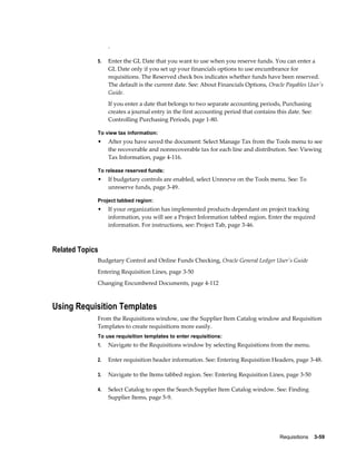 .

             5.   Enter the GL Date that you want to use when you reserve funds. You can enter a
                  GL Date only if you set up your financials options to use encumbrance for
                  requisitions. The Reserved check box indicates whether funds have been reserved.
                  The default is the current date. See: About Financials Options, Oracle Payables User's
                  Guide.
                  If you enter a date that belongs to two separate accounting periods, Purchasing
                  creates a journal entry in the first accounting period that contains this date. See:
                  Controlling Purchasing Periods, page 1-80.

             To view tax information:
             •    After you have saved the document: Select Manage Tax from the Tools menu to see
                  the recoverable and nonrecoverable tax for each line and distribution. See: Viewing
                  Tax Information, page 4-116.

             To release reserved funds:
             •    If budgetary controls are enabled, select Unresrve on the Tools menu. See: To
                  unreserve funds, page 3-49.

             Project tabbed region:
             •    If your organization has implemented products dependant on project tracking
                  information, you will see a Project Information tabbed region. Enter the required
                  information. For instructions, see: Project Tab, page 3-46.



Related Topics
             Budgetary Control and Online Funds Checking, Oracle General Ledger User's Guide
             Entering Requisition Lines, page 3-50
             Changing Encumbered Documents, page 4-112



Using Requisition Templates
             From the Requisitions window, use the Supplier Item Catalog window and Requisition
             Templates to create requisitions more easily.
             To use requisition templates to enter requisitions:
             1.   Navigate to the Requisitions window by selecting Requisitions from the menu.

             2.   Enter requisition header information. See: Entering Requisition Headers, page 3-48.

             3.   Navigate to the Items tabbed region. See: Entering Requisition Lines, page 3-50

             4.   Select Catalog to open the Search Supplier Item Catalog window. See: Finding
                  Supplier Items, page 5-9.




                                                                                        Requisitions    3-59
 