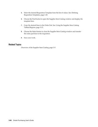5.   Select the desired Requisition Template from the list of values. See: Defining
                       Requisition Templates, page 1-45.

                  6.   Choose the Find button to open the Supplier Item Catalog window and display the
                       template lines.

                  7.   Copy the desired lines to the Order Pad. See: Using the Supplier Item Catalog
                       Tabbed Regions, page 5-13.

                  8.   Choose the Select button to close the Supplier Item Catalog window and transfer
                       the order pad lines to the requisition.

                  9.   Save your work.



Related Topics
                  Overview of the Supplier Item Catalog, page 5-5




3-60    Oracle Purchasing User's Guide
 