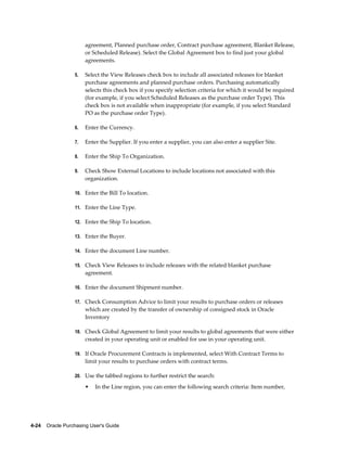 agreement, Planned purchase order, Contract purchase agreement, Blanket Release,
                       or Scheduled Release). Select the Global Agreement box to find just your global
                       agreements.

                  5.   Select the View Releases check box to include all associated releases for blanket
                       purchase agreements and planned purchase orders. Purchasing automatically
                       selects this check box if you specify selection criteria for which it would be required
                       (for example, if you select Scheduled Releases as the purchase order Type). This
                       check box is not available when inappropriate (for example, if you select Standard
                       PO as the purchase order Type).

                  6.   Enter the Currency.

                  7.   Enter the Supplier. If you enter a supplier, you can also enter a supplier Site.

                  8.   Enter the Ship To Organization.

                  9.   Check Show External Locations to include locations not associated with this
                       organization.

                  10. Enter the Bill To location.

                  11. Enter the Line Type.

                  12. Enter the Ship To location.

                  13. Enter the Buyer.

                  14. Enter the document Line number.

                  15. Check View Releases to include releases with the related blanket purchase
                       agreement.

                  16. Enter the document Shipment number.

                  17. Check Consumption Advice to limit your results to purchase orders or releases
                       which are created by the transfer of ownership of consigned stock in Oracle
                       Inventory

                  18. Check Global Agreement to limit your results to global agreements that were either
                       created in your operating unit or enabled for use in your operating unit.

                  19. If Oracle Procurement Contracts is implemented, select With Contract Terms to
                       limit your results to purchase orders with contract terms.

                  20. Use the tabbed regions to further restrict the search:

                       •   In the Line region, you can enter the following search criteria: Item number,




4-24    Oracle Purchasing User's Guide
 