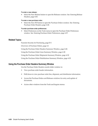 To enter a new release:
                  •    Select the New Release button to open the Releases window. See: Entering Release
                       Headers, page 4-83.

                  To enter a new purchase order:
                  •    Select the New PO button to open the Purchase Orders window. See: Entering
                       Purchase Order Headers, page 4-40.

                  To enter purchase order preferences:
                  •    Select Preferences on the Tools menu to open the Purchase Order Preferences
                       window. See: Entering Purchase Order Preferences, page 4-37.



Related Topics
                  Function Security for Purchasing, page D-1
                  Overview of Purchase Orders, page 4-1
                  Using the Purchase Order Headers Summary Window, page 4-26
                  Using the Purchase Order Lines Summary Window, page 4-30
                  Using the Purchase Order Shipments Summary Window, page 4-32
                  Using the Purchase Order Distributions Summary Window, page 4-35


Using the Purchase Order Headers Summary Window
                  Use the Purchase Order Headers results folder window to:
                  •    View purchase order header information.

                  •    Drill down to view purchase order line, shipment, and distribution information.

                  •    Access the Purchase Orders and Releases windows for entry and update of
                       documents.

                  •    Access other windows from the Tools and Inquire menus.




4-26    Oracle Purchasing User's Guide
 