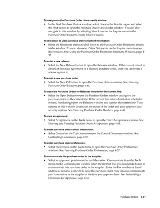 To navigate to the Purchase Order Lines results window:
•   In the Find Purchase Orders window, select Lines in the Results region and select
    the Find button to open the Purchase Order Lines folder window. You can also
    navigate to this window by selecting View Lines on the Inquire menu in the
    Purchase Order Headers results folder window.

To drill down to view purchase order shipment information:
•   Select the Shipments button to drill down to the Purchase Order Shipments results
    folder window. You can also select View Shipments on the Inquire menu to open
    this window. See: Using the Purchase Order Shipments Summary Window, page 4-
    32.

To enter a new release:
•   Select the New Release button to open the Releases window. If the current record is
    a blanket purchase agreement or a planned purchase order, then you can create a
    release against it.

To enter a new purchase order:
•   Select the New PO button to open the Purchase Orders window. See: Entering
    Purchase Order Headers, page 4-40.

To open the Purchase Orders or Releases window for the current line:
•   Select the Open button to open the Purchase Orders window and query the
    purchase order on the current line. If the current line is for a blanket or scheduled
    release, Purchasing opens the Releases window and queries the current line. Your
    options in this window depend on the status of the order and your approval and
    security options. See: Entering Purchase Order Headers, page 4-40.

To view acceptances:
•   Select Acceptances on the Tools menu to open the Enter Acceptances window. See:
    Entering and Viewing Purchase Order Acceptances, page 4-81.

To enter purchase order control information:
•   Select Control on the Tools menu to open the Control Document window. See:
    Controlling Documents, page 2-57.

To enter purchase order preferences:
•   Select Preferences on the Tools menu to open the Purchase Order Preferences
    window. See: Entering Purchase Order Preferences, page 4-37.

To communicate the purchase order to the supplier:
•   Select an approved purchase order and then select Communicate from the Tools
    menu. In the Communicate window select the method that you would like to use to
    communicate this purchase order to the supplier. Enter the Fax number or Email
    address as needed. Click OK to send the purchase order. You can also communicate
    purchase orders to the supplier at the time you approve them. See: Submitting a
    Document for Approval, page 2-32.




                                                                    Purchase Orders    4-31
 