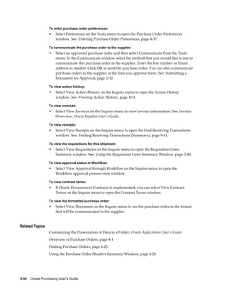 To enter purchase order preferences:
                  •    Select Preferences on the Tools menu to open the Purchase Order Preferences
                       window. See: Entering Purchase Order Preferences, page 4-37.

                  To communicate the purchase order to the supplier:
                  •    Select an approved purchase order and then select Communicate from the Tools
                       menu. In the Communicate window select the method that you would like to use to
                       communicate this purchase order to the supplier. Enter the Fax number or Email
                       address as needed. Click OK to send the purchase order. You can also communicate
                       purchase orders to the supplier at the time you approve them. See: Submitting a
                       Document for Approval, page 2-32.

                  To view action history:
                  •    Select View Action History on the Inquire menu to open the Action History
                       window. See: Viewing Action History, page 10-1.

                  To view invoices:
                  •    Select View Invoices on the Inquire menu to view invoice information: See: Invoice
                       Overview, Oracle Payables User's Guide.

                  To view receipts:
                  •    Select View Receipts on the Inquire menu to open the Find Receiving Transactions
                       window. See: Finding Receiving Transactions (Summary), page 9-41.

                  To view the requisitions for this shipment:
                  •    Select View Requisitions on the Inquire menu to open the Requisition Lines
                       Summary window. See: Using the Requisition Lines Summary Window, page 3-40.

                  To view approval status in Workflow:
                  •    Select View Approval through Workflow on the Inquire menu to open the
                       Workflow approval process view window.

                  To view contract terms:
                  •    If Oracle Procurement Contracts is implemented, you can select View Contract
                       Terms on the Inquire menu to open the Contract Terms window.

                  To view the formatted purchase order:
                  •    Select View Document on the Inquire menu to see the purchase order in the format
                       that will be communicated to the supplier.


Related Topics
                  Customizing the Presentation of Data in a Folder, Oracle Applications User's Guide
                  Overview of Purchase Orders, page 4-1
                  Finding Purchase Orders, page 4-23
                  Using the Purchase Order Headers Summary Window, page 4-26




4-34    Oracle Purchasing User's Guide
 