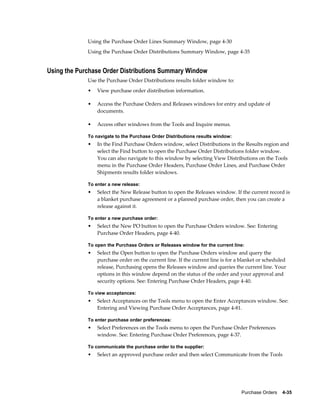 Using the Purchase Order Lines Summary Window, page 4-30
             Using the Purchase Order Distributions Summary Window, page 4-35


Using the Purchase Order Distributions Summary Window
             Use the Purchase Order Distributions results folder window to:
             •   View purchase order distribution information.

             •   Access the Purchase Orders and Releases windows for entry and update of
                 documents.

             •   Access other windows from the Tools and Inquire menus.

             To navigate to the Purchase Order Distributions results window:
             •   In the Find Purchase Orders window, select Distributions in the Results region and
                 select the Find button to open the Purchase Order Distributions folder window.
                 You can also navigate to this window by selecting View Distributions on the Tools
                 menu in the Purchase Order Headers, Purchase Order Lines, and Purchase Order
                 Shipments results folder windows.

             To enter a new release:
             •   Select the New Release button to open the Releases window. If the current record is
                 a blanket purchase agreement or a planned purchase order, then you can create a
                 release against it.

             To enter a new purchase order:
             •   Select the New PO button to open the Purchase Orders window. See: Entering
                 Purchase Order Headers, page 4-40.

             To open the Purchase Orders or Releases window for the current line:
             •   Select the Open button to open the Purchase Orders window and query the
                 purchase order on the current line. If the current line is for a blanket or scheduled
                 release, Purchasing opens the Releases window and queries the current line. Your
                 options in this window depend on the status of the order and your approval and
                 security options. See: Entering Purchase Order Headers, page 4-40.

             To view acceptances:
             •   Select Acceptances on the Tools menu to open the Enter Acceptances window. See:
                 Entering and Viewing Purchase Order Acceptances, page 4-81.

             To enter purchase order preferences:
             •   Select Preferences on the Tools menu to open the Purchase Order Preferences
                 window. See: Entering Purchase Order Preferences, page 4-37.

             To communicate the purchase order to the supplier:
             •   Select an approved purchase order and then select Communicate from the Tools




                                                                                 Purchase Orders    4-35
 