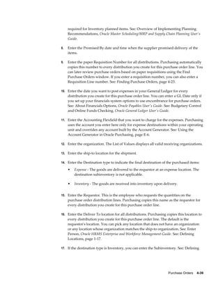 required for Inventory planned items. See: Overview of Implementing Planning
     Recommendations, Oracle Master Scheduling/MRP and Supply Chain Planning User's
     Guide.

8.   Enter the Promised By date and time when the supplier promised delivery of the
     items.

9.   Enter the paper Requisition Number for all distributions. Purchasing automatically
     copies this number to every distribution you create for this purchase order line. You
     can later review purchase orders based on paper requisitions using the Find
     Purchase Orders window. If you enter a requisition number, you can also enter a
     Requisition Line number. See: Finding Purchase Orders, page 4-23.

10. Enter the date you want to post expenses in your General Ledger for every
     distribution you create for this purchase order line. You can enter a GL Date only if
     you set up your financials system options to use encumbrance for purchase orders.
     See: About Financials Options, Oracle Payables User's Guide. See: Budgetary Control
     and Online Funds Checking, Oracle General Ledger User's Guide.

11. Enter the Accounting Flexfield that you want to charge for the expenses. Purchasing
     uses the account you enter here only for expense destinations within your operating
     unit and overrides any account built by the Account Generator. See: Using the
     Account Generator in Oracle Purchasing, page E-6.

12. Enter the organization. The List of Values displays all valid receiving organizations.

13. Enter the ship-to location for the shipment.

14. Enter the Destination type to indicate the final destination of the purchased items:

     •   Expense - The goods are delivered to the requestor at an expense location. The
         destination subinventory is not applicable.

     •   Inventory - The goods are received into inventory upon delivery.


15. Enter the Requestor. This is the employee who requests the quantities on the
     purchase order distribution lines. Purchasing copies this name as the requestor for
     every distribution you create for this purchase order line.

16. Enter the Deliver To location for all distributions. Purchasing copies this location to
     every distribution you create for this purchase order line. The default is the
     requestor's location. You can pick any location that does not have an organization
     or any location whose organization matches the ship-to organization. See: Enter
     Person, Oracle HRMS Enterprise and Workforce Management Guide. See: Defining
     Locations, page 1-17.

17. If the destination type is Inventory, you can enter the Subinventory. See: Defining




                                                                     Purchase Orders    4-39
 