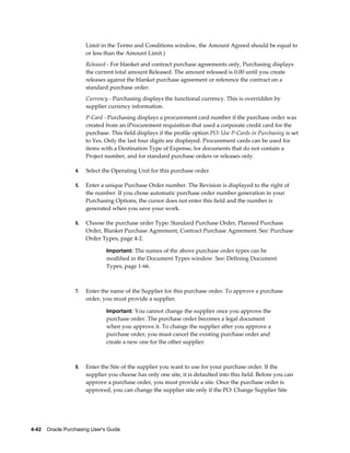 Limit in the Terms and Conditions window, the Amount Agreed should be equal to
                       or less than the Amount Limit.)
                       Released - For blanket and contract purchase agreements only, Purchasing displays
                       the current total amount Released. The amount released is 0.00 until you create
                       releases against the blanket purchase agreement or reference the contract on a
                       standard purchase order.
                       Currency - Purchasing displays the functional currency. This is overridden by
                       supplier currency information.
                       P-Card - Purchasing displays a procurement card number if the purchase order was
                       created from an iProcurement requisition that used a corporate credit card for the
                       purchase. This field displays if the profile option PO: Use P-Cards in Purchasing is set
                       to Yes. Only the last four digits are displayed. Procurement cards can be used for
                       items with a Destination Type of Expense, for documents that do not contain a
                       Project number, and for standard purchase orders or releases only.

                  4.   Select the Operating Unit for this purchase order.

                  5.   Enter a unique Purchase Order number. The Revision is displayed to the right of
                       the number. If you chose automatic purchase order number generation in your
                       Purchasing Options, the cursor does not enter this field and the number is
                       generated when you save your work.

                  6.   Choose the purchase order Type: Standard Purchase Order, Planned Purchase
                       Order, Blanket Purchase Agreement, Contract Purchase Agreement. See: Purchase
                       Order Types, page 4-2.

                                Important: The names of the above purchase order types can be
                                modified in the Document Types window. See: Defining Document
                                Types, page 1-66.



                  7.   Enter the name of the Supplier for this purchase order. To approve a purchase
                       order, you must provide a supplier.

                                Important: You cannot change the supplier once you approve the
                                purchase order. The purchase order becomes a legal document
                                when you approve it. To change the supplier after you approve a
                                purchase order, you must cancel the existing purchase order and
                                create a new one for the other supplier.



                  8.   Enter the Site of the supplier you want to use for your purchase order. If the
                       supplier you choose has only one site, it is defaulted into this field. Before you can
                       approve a purchase order, you must provide a site. Once the purchase order is
                       approved, you can change the supplier site only if the PO: Change Supplier Site




4-42    Oracle Purchasing User's Guide
 